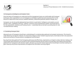Advanced Threat Detection in ICS – SCADA Environments
Section 4
4.0 Honeypots as Intelligence and Analytics Tools
Once the basics of honeypots are understood and the management teams are comfortable with honeypot
techniques, then organizations can use honeypots as intelligence gathering tools (exposing them to the
Internet to determine threat sources, establish blacklists, understand potential network changes, etc.).
Honeypots can also be quickly deployed during incidents to grab better intelligence and analytics around
attacker intent, capabilities and focus. “What If” scenarios can be empowered to gather real world metrics
for risk assessments, initiatives and funding choices — essentially they can be key in providing data for met-
rics-based decision making.
4.1 Socializing Honeypot Data
Advanced users of honeypots should have a methodology for socializing data gathered via honeypot mechanisms. This should in-
clude delivering raw data for indicator of compromise analysis to their incident response teams, trend data to their risk assessment
teams and summary of threat actives to management and the board.
By using threat data gathered from honeypots judiciously and effectively, organizations can begin to reduce decision making at all
critical levels where decisions are focused on FUD, emotional feelings and non-metrics focused data. By bringing real-world data
gathered from honeypots to the decision makers, decision accuracy and rational approaches should begin to prevail, leading to or-
ganic maturity and process improvements throughout the information security program.
 