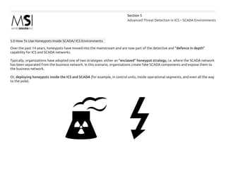 Advanced Threat Detection in ICS – SCADA Environments
Section 5
5.0 How To Use Honeypots Inside SCADA/ ICS Environments
Over the past 14 years, honeypots have moved into the mainstream and are now part of the detective and “defence in depth”
capability for ICS and SCADA networks.
Typically, organizations have adopted one of two strategies: either an “enclaved” honeypot strategy, i.e. where the SCADA network
has been separated from the business network. In this scenario, organizations create fake SCADA components and expose them to
the business network.
Or, deploying honeypots inside the ICS and SCADA (for example, in control units, inside operational segments, and even all the way
to the pole).
 