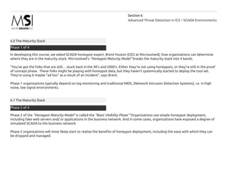 Advanced Threat Detection in ICS – SCADA Environments
Section 6
6.0 The Maturity Stack
In developing this course, we asked SCADA honeypot expert, Brent Huston (CEO at Microsolved), how organizations can determine
where they are in the maturity stack. Microsolved’s “Honeypot Maturity Model” breaks the maturity stack into 4 bands.
“You’ve got the folks that are still… stuck back in the 90’s and 2000’s. Either they’re not using honeypots, or they’re still in the proof
of concept phase. These folks might be playing with honeypot data, but they haven’t systemically started to deploy the tool set.
They’re using it maybe “ad hoc” as a result of an incident”, says Brent.
Phase 1 organizations typically depend on log monitoring and traditional NIDS, (Network Intrusion Detection Systems), i.e. in high
noise, low signal environments.
6.1 The Maturity Stack
Phase 2 of the “Honeypot Maturity Model” is called the “Basic Visibility Phase’” Organizations use simple honeypot deployment,
including fake web servers and/ or applications in the business network. And in some cases, organizations have exposed a degree of
simulated SCADA to the business network.
Phase 2 organizations will most likely start to realize the benefits of honeypot deployment, including the ease with which they can
be dropped and managed.
Phase 1 of 4
Phase 2 of 4
 