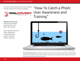 How To Catch a Phish: User Awareness and Training
Slide: 1
This online continuing education course is available
through a professional courtesy provided by:
Malcovery Security, LLC
2400 Oxford Drive #302
Bethel Park, PA 15102
Phone: 855-625-2683
Email: sales@malcovery.com
Twitter: @malcovery
Facebook: Malcovery
LinkedIn: Malcovery
Google+: Malcovery
© Concise Courses USA. The material contained in this course was research, assembled, and produced by
Concise Courses USA and remains their property. Questions or concerns about the content of this course
should be directed to the program instructor.
“How To Catch a Phish:
User Awareness and
Training”
 