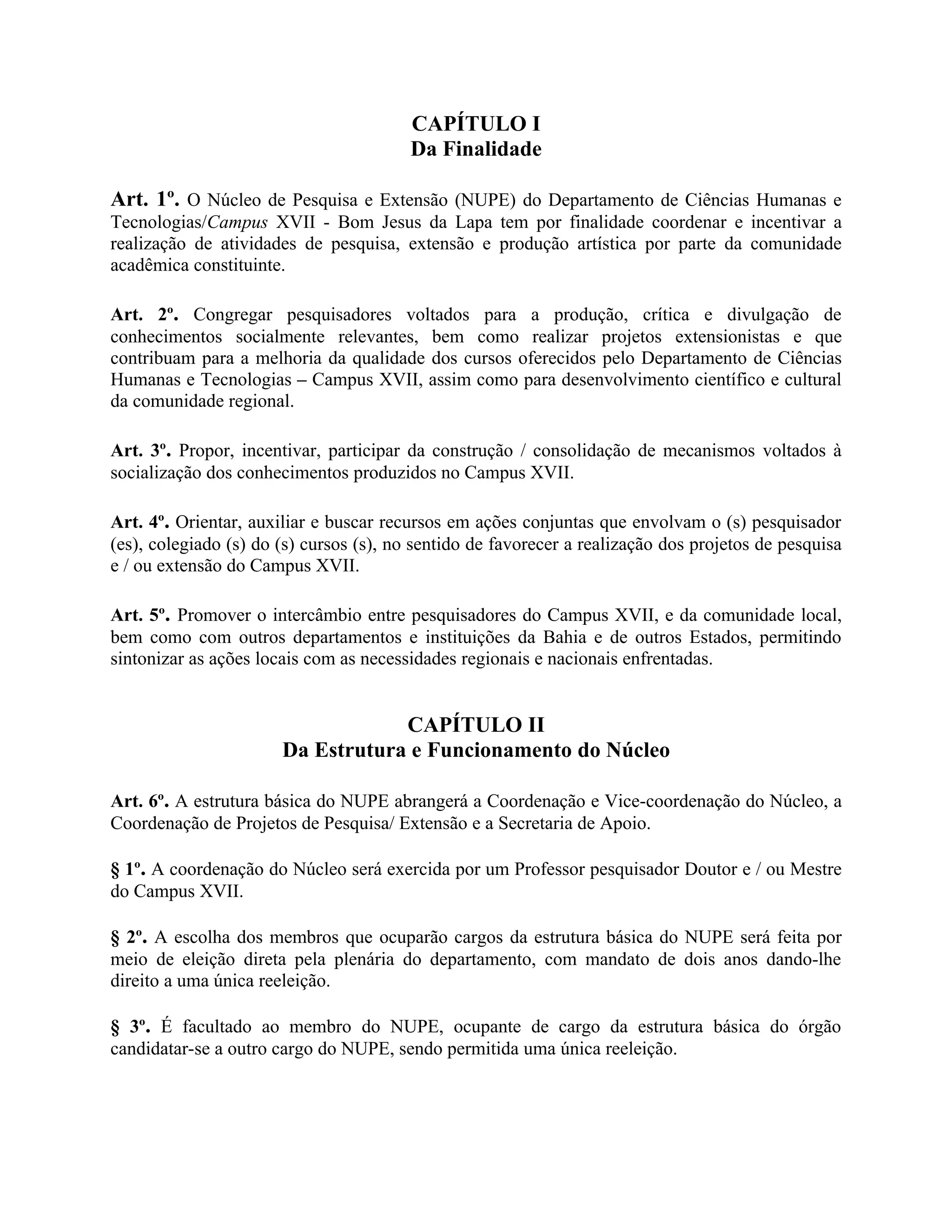 CAPÍTULO I
                                         Da Finalidade

Art. 1º. O Núcleo de Pesquisa e Extensão (NUPE) do Departamento de Ciências Humanas e
Tecnologias/Campus XVII - Bom Jesus da Lapa tem por finalidade coordenar e incentivar a
realização de atividades de pesquisa, extensão e produção artística por parte da comunidade
acadêmica constituinte.

Art. 2º. Congregar pesquisadores voltados para a produção, crítica e divulgação de
conhecimentos socialmente relevantes, bem como realizar projetos extensionistas e que
contribuam para a melhoria da qualidade dos cursos oferecidos pelo Departamento de Ciências
Humanas e Tecnologias – Campus XVII, assim como para desenvolvimento científico e cultural
da comunidade regional.

Art. 3º. Propor, incentivar, participar da construção / consolidação de mecanismos voltados à
socialização dos conhecimentos produzidos no Campus XVII.

Art. 4º. Orientar, auxiliar e buscar recursos em ações conjuntas que envolvam o (s) pesquisador
(es), colegiado (s) do (s) cursos (s), no sentido de favorecer a realização dos projetos de pesquisa
e / ou extensão do Campus XVII.

Art. 5º. Promover o intercâmbio entre pesquisadores do Campus XVII, e da comunidade local,
bem como com outros departamentos e instituições da Bahia e de outros Estados, permitindo
sintonizar as ações locais com as necessidades regionais e nacionais enfrentadas.


                                   CAPÍTULO II
                       Da Estrutura e Funcionamento do Núcleo

Art. 6º. A estrutura básica do NUPE abrangerá a Coordenação e Vice-coordenação do Núcleo, a
Coordenação de Projetos de Pesquisa/ Extensão e a Secretaria de Apoio.

§ 1º. A coordenação do Núcleo será exercida por um Professor pesquisador Doutor e / ou Mestre
do Campus XVII.

§ 2º. A escolha dos membros que ocuparão cargos da estrutura básica do NUPE será feita por
meio de eleição direta pela plenária do departamento, com mandato de dois anos dando-lhe
direito a uma única reeleição.

§ 3º. É facultado ao membro do NUPE, ocupante de cargo da estrutura básica do órgão
candidatar-se a outro cargo do NUPE, sendo permitida uma única reeleição.
 