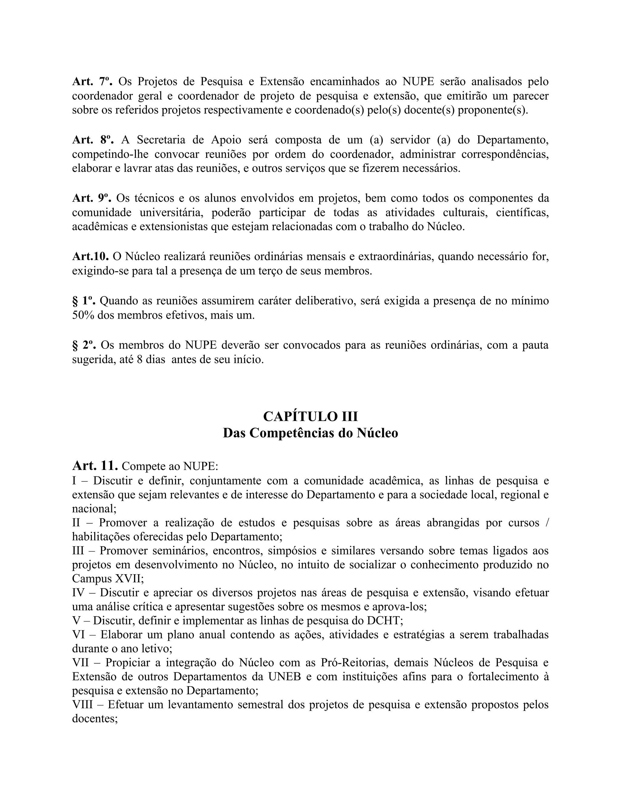 Art. 7º. Os Projetos de Pesquisa e Extensão encaminhados ao NUPE serão analisados pelo
coordenador geral e coordenador de projeto de pesquisa e extensão, que emitirão um parecer
sobre os referidos projetos respectivamente e coordenado(s) pelo(s) docente(s) proponente(s).

Art. 8º. A Secretaria de Apoio será composta de um (a) servidor (a) do Departamento,
competindo-lhe convocar reuniões por ordem do coordenador, administrar correspondências,
elaborar e lavrar atas das reuniões, e outros serviços que se fizerem necessários.

Art. 9º. Os técnicos e os alunos envolvidos em projetos, bem como todos os componentes da
comunidade universitária, poderão participar de todas as atividades culturais, científicas,
acadêmicas e extensionistas que estejam relacionadas com o trabalho do Núcleo.

Art.10. O Núcleo realizará reuniões ordinárias mensais e extraordinárias, quando necessário for,
exigindo-se para tal a presença de um terço de seus membros.

§ 1º. Quando as reuniões assumirem caráter deliberativo, será exigida a presença de no mínimo
50% dos membros efetivos, mais um.

§ 2º. Os membros do NUPE deverão ser convocados para as reuniões ordinárias, com a pauta
sugerida, até 8 dias antes de seu início.



                                   CAPÍTULO III
                              Das Competências do Núcleo

Art. 11. Compete ao NUPE:
I – Discutir e definir, conjuntamente com a comunidade acadêmica, as linhas de pesquisa e
extensão que sejam relevantes e de interesse do Departamento e para a sociedade local, regional e
nacional;
II – Promover a realização de estudos e pesquisas sobre as áreas abrangidas por cursos /
habilitações oferecidas pelo Departamento;
III – Promover seminários, encontros, simpósios e similares versando sobre temas ligados aos
projetos em desenvolvimento no Núcleo, no intuito de socializar o conhecimento produzido no
Campus XVII;
IV – Discutir e apreciar os diversos projetos nas áreas de pesquisa e extensão, visando efetuar
uma análise crítica e apresentar sugestões sobre os mesmos e aprova-los;
V – Discutir, definir e implementar as linhas de pesquisa do DCHT;
VI – Elaborar um plano anual contendo as ações, atividades e estratégias a serem trabalhadas
durante o ano letivo;
VII – Propiciar a integração do Núcleo com as Pró-Reitorias, demais Núcleos de Pesquisa e
Extensão de outros Departamentos da UNEB e com instituições afins para o fortalecimento à
pesquisa e extensão no Departamento;
VIII – Efetuar um levantamento semestral dos projetos de pesquisa e extensão propostos pelos
docentes;
 