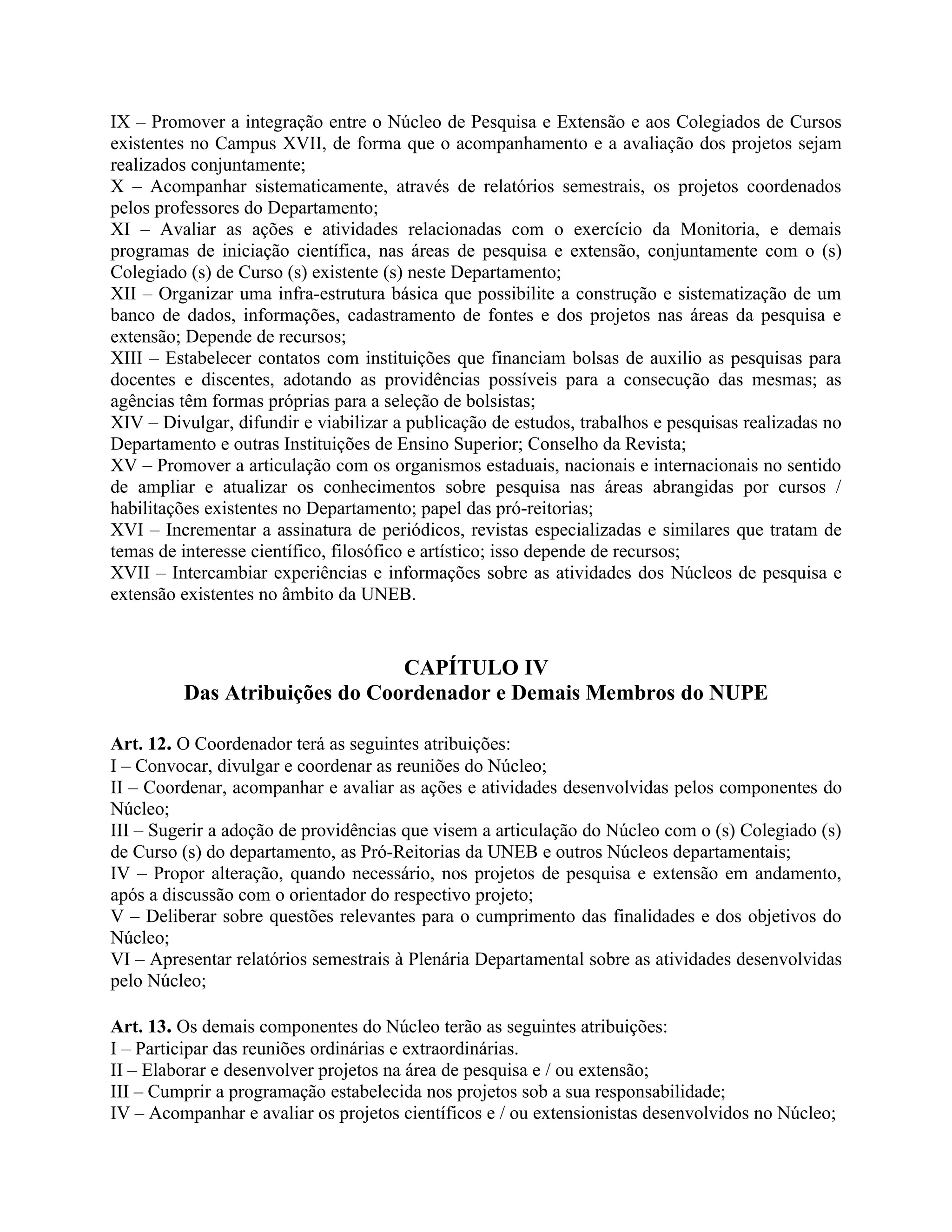 IX – Promover a integração entre o Núcleo de Pesquisa e Extensão e aos Colegiados de Cursos
existentes no Campus XVII, de forma que o acompanhamento e a avaliação dos projetos sejam
realizados conjuntamente;
X – Acompanhar sistematicamente, através de relatórios semestrais, os projetos coordenados
pelos professores do Departamento;
XI – Avaliar as ações e atividades relacionadas com o exercício da Monitoria, e demais
programas de iniciação científica, nas áreas de pesquisa e extensão, conjuntamente com o (s)
Colegiado (s) de Curso (s) existente (s) neste Departamento;
XII – Organizar uma infra-estrutura básica que possibilite a construção e sistematização de um
banco de dados, informações, cadastramento de fontes e dos projetos nas áreas da pesquisa e
extensão; Depende de recursos;
XIII – Estabelecer contatos com instituições que financiam bolsas de auxilio as pesquisas para
docentes e discentes, adotando as providências possíveis para a consecução das mesmas; as
agências têm formas próprias para a seleção de bolsistas;
XIV – Divulgar, difundir e viabilizar a publicação de estudos, trabalhos e pesquisas realizadas no
Departamento e outras Instituições de Ensino Superior; Conselho da Revista;
XV – Promover a articulação com os organismos estaduais, nacionais e internacionais no sentido
de ampliar e atualizar os conhecimentos sobre pesquisa nas áreas abrangidas por cursos /
habilitações existentes no Departamento; papel das pró-reitorias;
XVI – Incrementar a assinatura de periódicos, revistas especializadas e similares que tratam de
temas de interesse científico, filosófico e artístico; isso depende de recursos;
XVII – Intercambiar experiências e informações sobre as atividades dos Núcleos de pesquisa e
extensão existentes no âmbito da UNEB.


                               CAPÍTULO IV
         Das Atribuições do Coordenador e Demais Membros do NUPE

Art. 12. O Coordenador terá as seguintes atribuições:
I – Convocar, divulgar e coordenar as reuniões do Núcleo;
II – Coordenar, acompanhar e avaliar as ações e atividades desenvolvidas pelos componentes do
Núcleo;
III – Sugerir a adoção de providências que visem a articulação do Núcleo com o (s) Colegiado (s)
de Curso (s) do departamento, as Pró-Reitorias da UNEB e outros Núcleos departamentais;
IV – Propor alteração, quando necessário, nos projetos de pesquisa e extensão em andamento,
após a discussão com o orientador do respectivo projeto;
V – Deliberar sobre questões relevantes para o cumprimento das finalidades e dos objetivos do
Núcleo;
VI – Apresentar relatórios semestrais à Plenária Departamental sobre as atividades desenvolvidas
pelo Núcleo;

Art. 13. Os demais componentes do Núcleo terão as seguintes atribuições:
I – Participar das reuniões ordinárias e extraordinárias.
II – Elaborar e desenvolver projetos na área de pesquisa e / ou extensão;
III – Cumprir a programação estabelecida nos projetos sob a sua responsabilidade;
IV – Acompanhar e avaliar os projetos científicos e / ou extensionistas desenvolvidos no Núcleo;
 