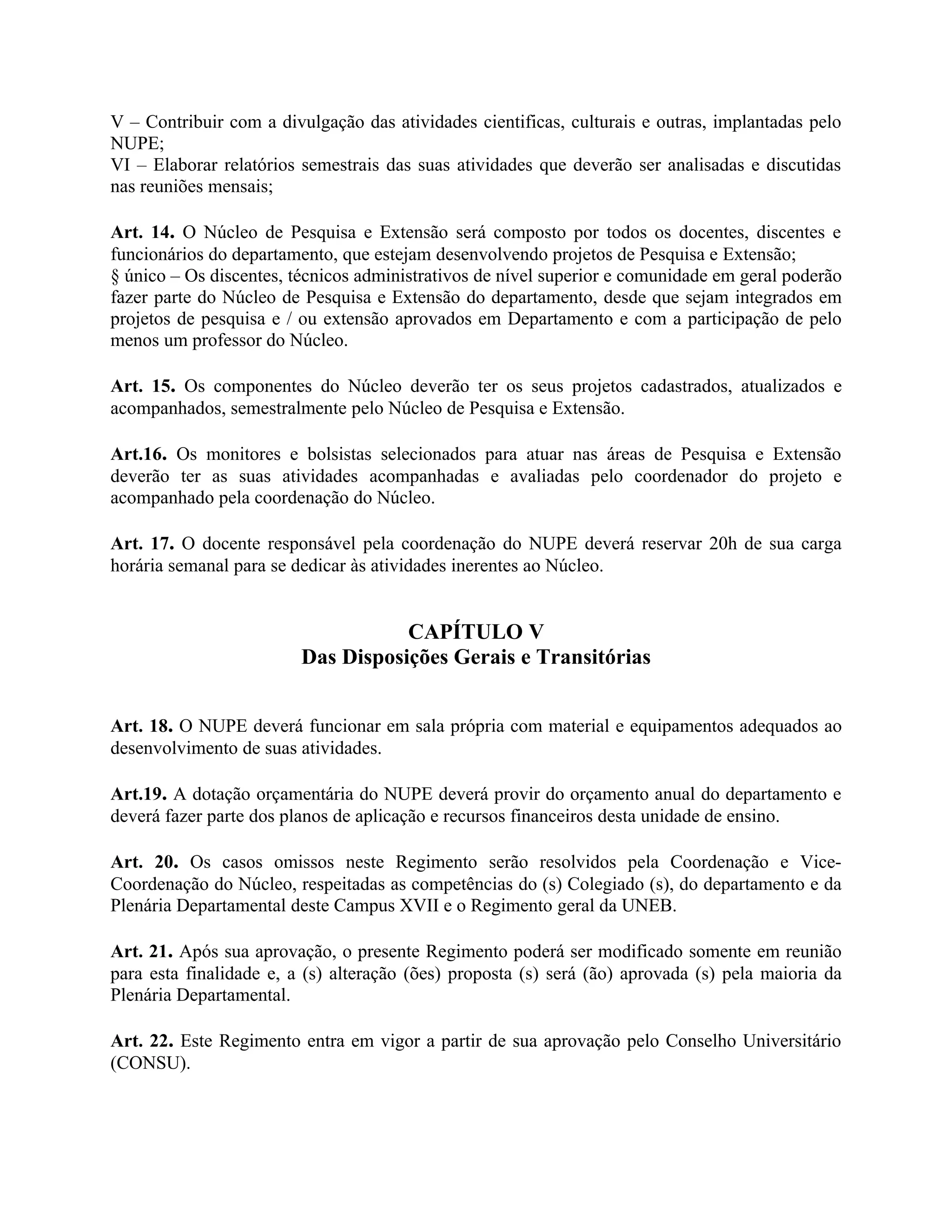 V – Contribuir com a divulgação das atividades cientificas, culturais e outras, implantadas pelo
NUPE;
VI – Elaborar relatórios semestrais das suas atividades que deverão ser analisadas e discutidas
nas reuniões mensais;

Art. 14. O Núcleo de Pesquisa e Extensão será composto por todos os docentes, discentes e
funcionários do departamento, que estejam desenvolvendo projetos de Pesquisa e Extensão;
§ único – Os discentes, técnicos administrativos de nível superior e comunidade em geral poderão
fazer parte do Núcleo de Pesquisa e Extensão do departamento, desde que sejam integrados em
projetos de pesquisa e / ou extensão aprovados em Departamento e com a participação de pelo
menos um professor do Núcleo.

Art. 15. Os componentes do Núcleo deverão ter os seus projetos cadastrados, atualizados e
acompanhados, semestralmente pelo Núcleo de Pesquisa e Extensão.

Art.16. Os monitores e bolsistas selecionados para atuar nas áreas de Pesquisa e Extensão
deverão ter as suas atividades acompanhadas e avaliadas pelo coordenador do projeto e
acompanhado pela coordenação do Núcleo.

Art. 17. O docente responsável pela coordenação do NUPE deverá reservar 20h de sua carga
horária semanal para se dedicar às atividades inerentes ao Núcleo.


                                    CAPÍTULO V
                         Das Disposições Gerais e Transitórias


Art. 18. O NUPE deverá funcionar em sala própria com material e equipamentos adequados ao
desenvolvimento de suas atividades.

Art.19. A dotação orçamentária do NUPE deverá provir do orçamento anual do departamento e
deverá fazer parte dos planos de aplicação e recursos financeiros desta unidade de ensino.

Art. 20. Os casos omissos neste Regimento serão resolvidos pela Coordenação e Vice-
Coordenação do Núcleo, respeitadas as competências do (s) Colegiado (s), do departamento e da
Plenária Departamental deste Campus XVII e o Regimento geral da UNEB.

Art. 21. Após sua aprovação, o presente Regimento poderá ser modificado somente em reunião
para esta finalidade e, a (s) alteração (ões) proposta (s) será (ão) aprovada (s) pela maioria da
Plenária Departamental.

Art. 22. Este Regimento entra em vigor a partir de sua aprovação pelo Conselho Universitário
(CONSU).
 