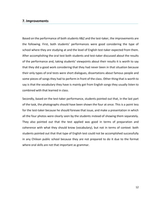 7. Improvements



Based on the performance of both students X&Z and the test-taker, the improvements are
the following. First, both students’ performances were good considering the type of
school where they are studying at and the level of English test-taker expected from them.
After accomplishing the oral test both students and test-taker discussed about the results
of the performance and, taking students’ viewpoints about their results it is worth to say
that they did a good work considering that they had never been in that situation because
their only types of oral tests were short dialogues, dissertations about famous people and
some pieces of songs they had to perform in front of the class. Other thing that is worth to
say is that the vocabulary they have is mainly got from English songs they usually listen to
combined with that learned in class.

Secondly, based on the test-taker performance, students pointed out that, in the last part
of the task, the photographs should have been shown the four at once. This is a point less
for the test-taker because he should foresee that issue, and make a presentation in which
all the four photos were clearly seen by the students instead of showing them separately.
They also pointed out that the test applied was good in terms of preparation and
coherence with what they should know (vocabulary), but not in terms of context: both
students pointed out that that type of English test could not be accomplished successfully
in any Chilean public school because they are not prepared to do it due to the format
where oral skills are not that important as grammar.




                                                                                         12
 