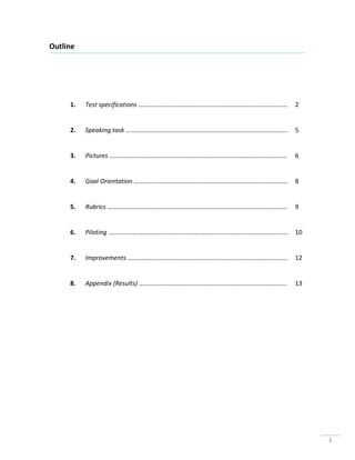Outline




     1.   Test specifications …………………………………………………………………………………   2


     2.   Speaking task ………………………………………………………………………………………..     5


     3.   Pictures …………………………………………………………………………………………………        6


     4.   Goal Orientation ……………………………………………………………………………………     8


     5.   Rubrics ………………………………………………………………………………………………….        9


     6.   Piloting ………………………………………………………………………………………………….       10


     7.   Improvements ……………………………………………………………………………………….       12


     8.   Appendix (Results) ………………………………………………………………………………..   13




                                                                     1
 