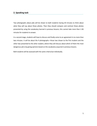 2. Speaking task



Two photographs about jobs will be shown to both students having 20 minutes to think about
what they will say about those photos. Then they should compare and contrast those photos
presented by using the vocabulary learned in previous lessons; this cannot take more than 1:30
minutes for students to answer.

In a second stage, students will have to discuss and finally come to an agreement in no more than
two minutes. It will be about the 4 photographs—those two shown to the first student and the
other two presented to the other student, where they will discuss about which of them the most
dangerous job is by giving opinions based on the vocabulary acquired in previous lessons.

Both students will be assessed with the same criteria but individually.




                                                                                               5
 