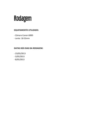  
Rodagem
EQUIPAMENTO	
  UTILIZADO:	
  
	
  
-­‐	
  Câmara	
  Canon	
  600D	
  
-­‐	
  Lente:	
  18-­‐55mm	
  
	
  
DATAS	
  DOS	
  DIAS	
  DA	
  RODAGEM:	
  
	
  
-­‐	
  23/05/2013	
  
-­‐	
  5/05/2013	
  
-­‐	
  8/05/2013	
  
	
  
	
  
	
  
	
  
	
  
	
  
	
  
	
  
	
  
	
  
	
  
	
  
	
  
	
  
	
  
	
  
	
  
	
  
	
  
	
  
	
  
 