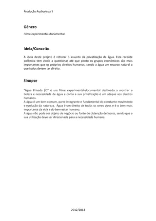 Produção	
  Audiovisual	
  I	
  
2012/2013	
  
	
  
Género	
  	
  
Filme	
  experimental-­‐documental.	
  
	
  
	
  
Ideia/Conceito	
  
	
  
A	
   ideia	
   deste	
   projeto	
   é	
   retratar	
   o	
   assunto	
   da	
   privatização	
   da	
   água.	
   Esta	
   recente	
  
polémica	
   tem	
   vindo	
   a	
   questionar	
   até	
   que	
   ponto	
   os	
   grupos	
   económicos	
   são	
   mais	
  
importantes	
  que	
  os	
  próprios	
  direitos	
  humanos,	
  sendo	
  a	
  água	
  um	
  recurso	
  natural	
  a	
  
que	
  todos	
  devem	
  ter	
  direito.	
  
	
  
	
  
Sinopse	
  
	
  
"Água	
   Privada	
   (?)"	
   é	
   um	
   filme	
   experimental-­‐documental	
   destinado	
   a	
   mostrar	
   a	
  
beleza	
  e	
  necessidade	
  de	
  água	
  e	
  como	
  a	
  sua	
  privatização	
  é	
  um	
  ataque	
  aos	
  direitos	
  
humanos.	
  
A	
  água	
  é	
  um	
  bem	
  comum,	
  parte	
  integrante	
  e	
  fundamental	
  do	
  constante	
  movimento	
  
e	
  evolução	
  da	
  natureza.	
  	
  Água	
  é	
  um	
  direito	
  de	
  todos	
  os	
  seres	
  vivos	
  e	
  é	
  o	
  bem	
  mais	
  
importante	
  da	
  vida	
  e	
  do	
  bem	
  estar	
  humano.	
  
A	
  água	
  não	
  pode	
  ser	
  objeto	
  de	
  negócio	
  ou	
  fonte	
  de	
  obtenção	
  de	
  lucros,	
  sendo	
  que	
  a	
  
sua	
  utilização	
  deve	
  ser	
  direcionada	
  para	
  a	
  necessidade	
  humana.	
  
	
  
	
  
	
  
 