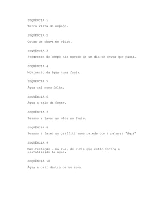 SEQUÊNCIA 1
Terra vista do espaço.
SEQUÊNCIA 2
Gotas de chuva no vidro.
SEQUÊNCIA 3
Progresso do tempo nas nuvens de um dia de chuva que passa.
SEQUÊNCIA 4
Movimento da água numa fonte.
SEQUÊNCIA 5
Água caí numa folha.
SEQUÊNCIA 6
Água a sair da fonte.
SEQUÊNCIA 7
Pessoa a lavar as mãos na fonte.
SEQUÊNCIA 8
Pessoa a fazer um graffiti numa parede com a palavra "Água"
SEQUÊNCIA 9
Manifestação , na rua, de civis que estão contra a
privatização da água.
SEQUÊNCIA 10
Água a cair dentro de um copo.
 