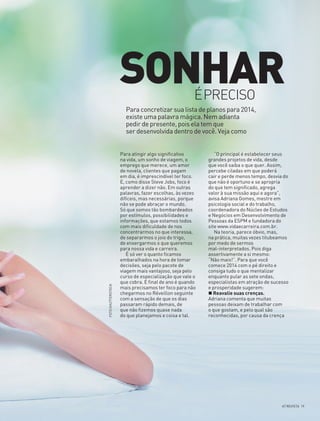 SONHAR
ÉPRECISO

FOTO SHUTTERSTOCK

Para concretizar sua lista de planos para 2014,
existe uma palavra mágica. Nem adianta
pedir de presente, pois ela tem que
ser desenvolvida dentro de você. Veja como
Para atingir algo significativo
na vida, um sonho de viagem, o
emprego que merece, um amor
de novela, clientes que pagam
em dia, é imprescindível ter foco.
E, como disse Steve Jobs, foco é
aprender a dizer não. Em outras
palavras, fazer escolhas, às vezes
difíceis, mas necessárias, porque
não se pode abraçar o mundo.
Só que somos tão bombardeados
por estímulos, possibilidades e
informações, que estamos todos
com mais dificuldade de nos
concentrarmos no que interessa,
de separarmos o joio do trigo,
de enxergarmos o que queremos
para nossa vida e carreira.
É só ver o quanto ficamos
embaralhados na hora de tomar
decisões, seja pelo pacote de
viagem mais vantajoso, seja pelo
curso de especialização que vale o
que cobra. E final de ano é quando
mais precisamos ter foco para não
chegarmos no Réveillon seguinte
com a sensação de que os dias
passaram rápido demais, de
que não fizemos quase nada
do que planejamos e coisa e tal.

“O principal é estabelecer seus
grandes projetos de vida, desde
que você saiba o que quer. Assim,
percebe ciladas em que poderá
cair e perde menos tempo, desvia do
que não é oportuno e se apropria
do que tem significado, agrega
valor à sua missão aqui e agora”,
avisa Adriana Gomes, mestre em
psicologia social e do trabalho,
coordenadora do Núcleo de Estudos
e Negócios em Desenvolvimento de
Pessoas da ESPM e fundadora do
site www.vidaecarreira.com.br.
Na teoria, parece óbvio, mas,
na prática, muitas vezes titubeamos
por medo de sermos
mal-interpretados. Pois diga
assertivamente a si mesmo:
“Não mais!”. Para que você
comece 2014 com o pé direito e
consiga tudo o que mentalizar
enquanto pular as sete ondas,
especialistas em atração de sucesso
e prosperidade sugerem:
Reavalie suas crenças.
Adriana comenta que muitas
pessoas deixam de trabalhar com
o que gostam, e pelo qual são
reconhecidas, por causa da crença

AT REVISTA 19

 