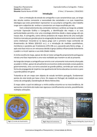 Geografia e Planeamento Expressão Gráfica e Cartografia – Prática
Docente: Luís Moreira
Discente: Duarte Nunes A73789 1º Ano | 1º Semestre | 2014/2015
Licenciatura Geografia e Planeamento | Universidade do Minho
Introdução
Com a introdução do estudo da cartografia e suas características que, ao longo
dos séculos evoluiu consoante a necessidade das sociedades e as suas respectivas
ideologias que estes pretendiam representar na sua própria cartografia, este trabalho
surge com o objectivo de analisar e caracterizar um mapa escolhido por nós.
Com o desenvolvimento dos conteúdos teóricos e práticos ao longo da unidade
curricular Expressão Gráfica e Cartografia, a identificação dos mapas e as suas
particularidades permitiu criar uma cronologia distintiva desde a época grega até aos
nossos dias. A cartografia, como ciência produtora de mapas deriva de uma evolução
histórica marcada por grandes picos (e estagnação) de desenvolvimento tanto científico
como intelectual. Iniciando-se na época grega com o primeiro mapa conhecido de
Anaximandro de Mileto (650-615 a.c.). e a introdução de medidas quantitativas,
meridianos e paralelos por Eratóstenes (276-196 a.c.), passando pela Roma antigo, e
após esta fase inicia-se um retrocesso devido à igreja católica influenciando fortemente
o poder e a incutir apenas a sua visão (Idade média).
A minha escolha do mapa, apesar de não se tratar cartografia propriamente portuguesa
retrata uma fase importante e uma nova realidade que mantem-se até ao presente.
Ao longo dos tempos a cartografia que serviria a ser unicamente instrumento alicerçado
ao poder e militar, apesar de actualmente se encontrar ainda conectada a esses poderes
governamentais, viria a se torna acessível ao grande público, servindo por vezes como
forma de propaganda de impérios mas igualmente de forma educativa no ensino e para
o grande público em geral.
Tratando-se de um mapa com objecto de estudo território português, fundamentei
pontos de vista tendo por base o livro: Os mapas em Portugal, da tradição aos novos
rumos da cartografia, Coordenação de Maria Helena Dias.
O mapa sobre o qual irei debruçar a minha análise encontra-se na nova tendência, de
apresentar o território de modo mais rigoroso e cientificamente correcto, possibilitando
múltiplas utilizações.
Fig.3: Pesquisa bibliográfia, Duarte Nunes
2014.
Fig.1: O mundo de Anaximandro. Fig.2: Mapa de Eratóstenes.
1
 