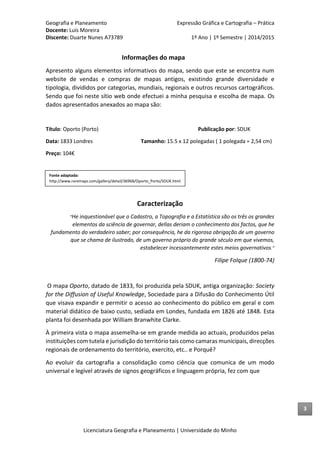 Geografia e Planeamento Expressão Gráfica e Cartografia – Prática
Docente: Luís Moreira
Discente: Duarte Nunes A73789 1º Ano | 1º Semestre | 2014/2015
Licenciatura Geografia e Planeamento | Universidade do Minho
Informações do mapa
Apresento alguns elementos informativos do mapa, sendo que este se encontra num
website de vendas e compras de mapas antigos, existindo grande diversidade e
tipologia, divididos por categorias, mundiais, regionais e outros recursos cartográficos.
Sendo que foi neste sítio web onde efectuei a minha pesquisa e escolha de mapa. Os
dados apresentados anexados ao mapa são:
Título: Oporto (Porto) Publicação por: SDUK
Data: 1833 Londres Tamanho: 15.5 x 12 polegadas ( 1 polegada = 2,54 cm)
Preço: 104€
Caracterização
“He inquestionável que o Cadastro, a Topografia e a Estatística são os três os grandes
elementos da sciência de governar, dellas deriam o conhecimento dos factos, que he
fundamento do verdadeiro saber; por consequência, he da rigorosa obrigação de um governo
que se chama de ilustrado, de um governo próprio do grande século em que vivemos,
estabelecer incessantemente estes meios governativos.”
Filipe Folque (1800-74)
O mapa Oporto, datado de 1833, foi produzida pela SDUK, antiga organização: Society
for the Diffusion of Useful Knowledge, Sociedade para a Difusão do Conhecimento Útil
que visava expandir e permitir o acesso ao conhecimento do público em geral e com
material didático de baixo custo, sediada em Londes, fundada em 1826 até 1848. Esta
planta foi desenhada por William Branwhite Clarke.
À primeira vista o mapa assemelha-se em grande medida ao actuais, produzidos pelas
instituições com tutela e jurisdição do território tais como camaras municipais, direcções
regionais de ordenamento do território, exercito, etc.. e Porquê?
Ao evoluir da cartografia a consolidação como ciência que comunica de um modo
universal e legível através de signos geográficos e linguagem própria, fez com que
Fonte adaptada:
http://www.raremaps.com/gallery/detail/36968/Oporto_Porto/SDUK.html
3
 