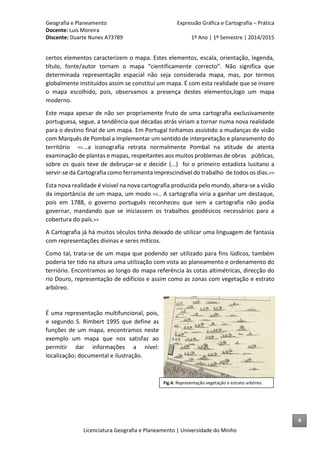 Geografia e Planeamento Expressão Gráfica e Cartografia – Prática
Docente: Luís Moreira
Discente: Duarte Nunes A73789 1º Ano | 1º Semestre | 2014/2015
Licenciatura Geografia e Planeamento | Universidade do Minho
certos elementos caracterizem o mapa. Estes elementos, escala, orientação, legenda,
título, fonte/autor tornam o mapa “cientificamente correcto”. Não significa que
determinada representação espacial não seja considerada mapa, mas, por termos
globalmente instituídos assim se constituí um mapa. É com esta realidade que se insere
o mapa escolhido, pois, observamos a presença destes elementos,logo um mapa
moderno.
Este mapa apesar de não ser propriamente fruto de uma cartografia exclusivamente
portuguesa, segue, a tendência que décadas atrás viriam a tornar numa nova realidade
para o destino final de um mapa. Em Portugal tinhamos assistido a mudanças de visão
com Marquês de Pombal a implementar um sentido de interpretação e planeamento do
território <<...a iconografia retrata normalmente Pombal na atitude de atenta
examinação de plantas e mapas, respeitantes aos muitos problemas de obras públicas,
sobre os quais teve de debruçar-se e decidir (...) foi o primeiro estadista lusitano a
servir-se da Cartografia como ferramenta imprescindível do trabalho de todos os dias.>>
Esta nova realidade é visível na nova cartografia produzida pelo mundo, altera-se a visão
da importância de um mapa, um modo <<.. A cartografia viria a ganhar um destaque,
pois em 1788, o governo português reconheceu que sem a cartografia não podia
governar, mandando que se iniciassem os trabalhos geodésicos necessários para a
cobertura do país.>>
A Cartografia já há muitos séculos tinha deixado de utilizar uma linguagem de fantasia
com representações divinas e seres míticos.
Como tal, trata-se de um mapa que podendo ser utilizado para fins lúdicos, também
poderia ter tido na altura uma utilização com vista ao planeamento e ordenamento do
terriório. Encontramos ao longo do mapa referência às cotas altimétricas, direcção do
rio Douro, representação de edifícios e assim como as zonas com vegetação e estrato
arbóreo.
É uma representação multifuncional, pois,
e segundo S. Rimbert 1995 que define as
funções de um mapa, encontramos neste
exemplo um mapa que nos satisfaz ao
permitir dar informações a nível:
localização; documental e ilustração.
Fig.4: Representação vegetação e estrato arbóreo.
4
 