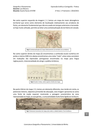 Geografia e Planeamento Expressão Gráfica e Cartografia – Prática
Docente: Luís Moreira
Discente: Duarte Nunes A73789 1º Ano | 1º Semestre | 2014/2015
Licenciatura Geografia e Planeamento | Universidade do Minho
No canto superior esquerdo da imagem ( 1 ) temos um mapa de maior abrangência
territorial que serve como elemento de localização relativamente aos arredores do
Porto, um elemento fundamental que não era usado em tempos anteriores e tornando-
se hoje muito utilizado, permite ao leitor uma contextualização do território em estudo.
No canto superior direito do mapa (2) encontramos a conhecida escala numérica em
jardas e metros (500 m) e abaixo encontramos uma notas “note”, estas notas consistem
em traduções das expressões portuguesas encontradas no mapa para língua
inglesa,assim, intencionalidade de atingir o público britânico.
No parte inferior do mapa ( 3 ), temos um elemento diferente, mas tendo em conta, os
potenciais leitores, objectivo primordial de educação, esta imagem apresenta-se como
uma fonte de noção espacial, mostrando a paisagem característica da zona
representada no mapa, as suas gentes, e uma actividade muito forte ligada ao rio Douro.
5
Fig.7: Elemento ilustrativo do mapa,vista sobre a cidade desde a Torre da Barca.
Fig.5: Contextualização do mapa relativamente ao território nos arredores.
Fig.6: Escala e notas, canto superior direito do mapa.
 
