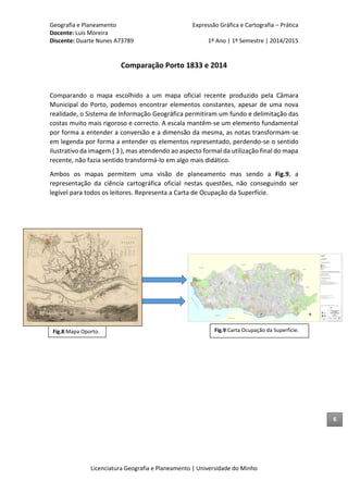 Geografia e Planeamento Expressão Gráfica e Cartografia – Prática
Docente: Luís Moreira
Discente: Duarte Nunes A73789 1º Ano | 1º Semestre | 2014/2015
Licenciatura Geografia e Planeamento | Universidade do Minho
Comparação Porto 1833 e 2014
Comparando o mapa escolhido a um mapa oficial recente produzido pela Câmara
Municipal do Porto, podemos encontrar elementos constantes, apesar de uma nova
realidade, o Sistema de Informação Geográfica permitiram um fundo e delimitação das
costas muito mais rigoroso e correcto. A escala mantêm-se um elemento fundamental
por forma a entender a conversão e a dimensão da mesma, as notas transformam-se
em legenda por forma a entender os elementos representado, perdendo-se o sentido
ilustrativo da imagem ( 3 ), mas atendendo ao aspecto formal da utilização final do mapa
recente, não fazia sentido transformá-lo em algo mais didático.
Ambos os mapas permitem uma visão de planeamento mas sendo a Fig.9, a
representação da ciência cartográfica oficial nestas questões, não conseguindo ser
legível para todos os leitores. Representa a Carta de Ocupação da Superfície.
Fig.9:Carta Ocupação da Superfície.Fig.8:Mapa Oporto.
6
 