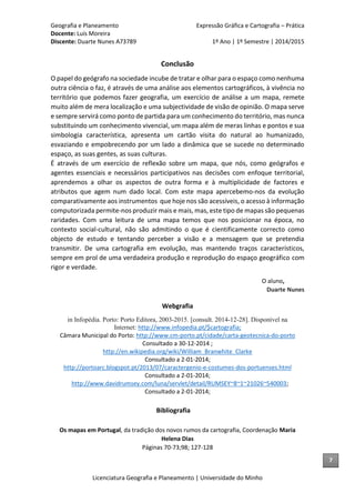 Geografia e Planeamento Expressão Gráfica e Cartografia – Prática
Docente: Luís Moreira
Discente: Duarte Nunes A73789 1º Ano | 1º Semestre | 2014/2015
Licenciatura Geografia e Planeamento | Universidade do Minho
Conclusão
O papel do geógrafo na sociedade incube de tratar e olhar para o espaço como nenhuma
outra ciência o faz, é através de uma análise aos elementos cartográficos, à vivência no
território que podemos fazer geografia, um exercício de análise a um mapa, remete
muito além de mera localização e uma subjectividade de visão de opinião. O mapa serve
e sempre servirá como ponto de partida para um conhecimento do território, mas nunca
substituindo um conhecimento vivencial, um mapa além de meras linhas e pontos e sua
simbologia característica, apresenta um cartão visita do natural ao humanizado,
esvaziando e empobrecendo por um lado a dinâmica que se sucede no determinado
espaço, as suas gentes, as suas culturas.
É através de um exercício de reflexão sobre um mapa, que nós, como geógrafos e
agentes essenciais e necessários participativos nas decisões com enfoque territorial,
aprendemos a olhar os aspectos de outra forma e à multiplicidade de factores e
atributos que agem num dado local. Com este mapa apercebemo-nos da evolução
comparativamente aos instrumentos que hoje nos são acessíveis, o acesso à informação
computorizada permite-nos produzir mais e mais, mas, este tipo de mapas são pequenas
raridades. Com uma leitura de uma mapa temos que nos posicionar na época, no
contexto social-cultural, não são admitindo o que é cientificamente correcto como
objecto de estudo e tentando perceber a visão e a mensagem que se pretendia
transmitir. De uma cartografia em evolução, mas mantendo traços característicos,
sempre em prol de uma verdadeira produção e reprodução do espaço geográfico com
rigor e verdade.
O aluno,
Duarte Nunes
Webgrafia
in Infopédia. Porto: Porto Editora, 2003-2015. [consult. 2014-12-28]. Disponível na
Internet: http://www.infopedia.pt/$cartografia;
Câmara Municipal do Porto: http://www.cm-porto.pt/cidade/carta-geotecnica-do-porto
Consultado a 30-12-2014 ;
http://en.wikipedia.org/wiki/William_Branwhite_Clarke
Consultado a 2-01-2014;
http://portoarc.blogspot.pt/2013/07/caractergenio-e-costumes-dos-portuenses.html
Consultado a 2-01-2014;
http://www.davidrumsey.com/luna/servlet/detail/RUMSEY~8~1~21026~540003;
Consultado a 2-01-2014;
Bibliografia
Os mapas em Portugal, da tradição dos novos rumos da cartografia, Coordenação Maria
Helena Dias
Páginas 70-73;98; 127-128
7
 