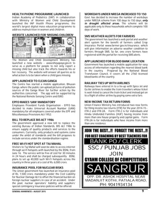GENERAL AWARENESS – AUGUST 2015 9
HEALTH PHONE PROGRAMME LAUNCHED
Indian Academy of Pediatrics (IAP) in collaboration
with Ministry of Women and Child Development
launched the IAP Health Phone programme, the
world's largest digital mass education programme to
address malnutrition in women and children.
WEBSITE LAUNCHED FOR ‘MISSING CHILDREN’
The Women and Child Development Ministry has
launched a new website - www.khoyapaya.gov.in to
serve as a platform for people to not only report a
missing child but also track the efforts towards his or
her recovery. The website will answer all queries as to
what action is to be taken when a child goes missing.
APP LAUNCHED TO CLEAN GANGA
The Centre has started a mobile application, Bhuvan
Ganga, where the public can upload pictures of pollution
sources of the Ganga River for further action by the
authorities concerned. The app will be supported by
the National Remote Sensing Centre and ISRO.
EPFO MAKES ‘UAN’ MANDATORY
Employees Provident Funds Organisation - EPFO has
decided to make Universal Account Number (UAN)
mandatory for all employers covered under the EPF and
Miscellaneous Provisions Act 1952.
BILL TO REPLACE BIS ACT 1986
The government approved a new bill to replace the
existing Bureau of Indian Standards, BIS Act 1986 to
ensure supply of quality products and services to the
consumers. Currently, only products and systems come
under the ambit of standards and the bill proposes to
include services under the standardisation regime.
FREE WI-FI HOT SPOT AT TAJ MAHAL
Visitors to Taj Mahal will soon be able to access internet
through wi-fi hotspots with launched by the BSNL from
June 16. The service will be free of cost for 30 minutes
in 24 hours and shall be charged subsequently. BSNL
plans to set up 40,000 such Wi-Fi hotspots across the
country in three years at a cost of Rs. 6,000 crore.
INSURANCE POOL FOR NUCLEAR RISKS
The Union government has launched an insurance pool
of Rs. 1,500 crore, mandatory under the Civil Liability
for Nuclear Damage Act to offset the financial burden on
foreign nuclear suppliers in case of an accident. Under
the pool, nuclear operators’ liability and suppliers’
special contingency insurance policies will be offered.
WORKDAYS UNDER NREGA INCREASED TO 150
Govt. has decided to increase the number of workdays
under NREGA scheme from 100 days to 150 days, only
in drought affected areas. The scheme will be
applicable only to those households which complete 100
days of work.
SMS WEATHER ALERTS FOR FARMERS
The government has launched a web portal and weather
alert system for the benefit of farmers called Crop
Insurance Portal www.farmer.gov.in/insurance, which
will give information on adverse weather condition to
farmers through SMS. So far, one crore farmers have
registered with the portal for receiving SMS alerts.
APP LAUNCHED FOR BLOOD BANK LOCATION
Government has launched a mobile application for easy
access of information regarding the nearest blood bank
in the country. Prepared by the National Blood
Transfusion Council, it covers all the 2760 licensed
blood banks of the country.
RAILWAY TIES UP WITH AIRLINES
Railways have entered in to a tie-up with Spice Jet and
Go Air airlines to enable the train travellers whose ticket
is wait-listed to cancel the train ticket and instead get on
to a flight of either airline by paying some extra fare.
NEW INCOME TAX RETURN FORMS
Union Finance Ministry has introduced two new forms
for filing income tax returns (ITR) for the year 2014-15 -
ITR-2 and ITR-2A. Form ITR-2 is for individuals and
Hindu Undivided Families (HUF) having income from
more than one house property and capital gains. Form
ITR-2A is for individuals who have income from more
than one residence.
JOIN THE BEST…!! FORGET THE REST…!!
FOR BEST COACHING BY BEST TEACHERS FOR
BANK PO / CLERK
SSC / PUNJAB JOBS
JOIN
GYANM COLLEGE OF COMPETITIONS
SANGRUR
OPP. DR. ASHOK HOSPITAL NEAR
MADANJIT KOTHI, PATIALA ROAD,
PH: 9041934134
 