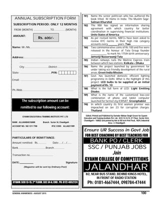 GENERAL AWARENESS – AUGUST 2015 100
ANNUAL SUBSCRIPTION FORM
SUBSCRIPTION PERIOD: ONLY 12 MONTHS
FROM (MONTH) …………………..TO…………….(MONTH)
AMOUNT:
Name: Mr./Ms……………………………………………….………
Address:…………………………………………………………….…
………………………………………………………………………
City:……………………………District:……………………….
State: ………………..…………………..PIN:
Email: …………………………………………………………………..
Ph./Mob…………………………………………………..…………
The subscription amount can be
remitted to our following account:
GYANM EDUCATION & TRAINING INSTITUTE PVT. LTD
BANK : ALLAHABAD BANK Branch: Sector 34, Chandigarh
ACCOUNT NO.: 502 1311 7700 IFSC CODE: ALLA0211989
……………………………………………………………………………………………
PARTICULARS OF REMITTANCE:
Amount remitted: Rs………… Date:…./…./……
Bank………………………………..Branch……………
Transaction no…………………………..
DATE:_________ Signature
(Magazine will be sent by Ordinary Post)
GYANM: SCO 13-15, 2nd
FLOOR, SEC 34-A, CHD , PH: 0172-4052124
781) Name the senior politician who has authored the
book titled, ‘At Home in India: The Muslim Saga’:
Salman Khurshid
782) The RBI has signed an information sharing
agreement with which country for better
coordination in supervising financial institutions:
Unite States of America
783) As per revised norms, NBFCs have been asked to
review KYC norms in their high risk category
accounts every _________ years: Two
784) Two commemorative coins of Rs 100 and five were
released in the honour of Tata Group founder
________________ to mark his 175th birth anniversary:
Jamsetji Nusserwanji Tata
785) Indian railways runs the Maitree Express train
between which two stations: Kolkata – Dhaka
786) Name the project launched by government for
under taking eco friendly development of the rural
areas: Green India Mission
787) Govt. has launched domestic efficient lighting
programme in Delhi. What is the highlight of this
project: LED bulbs to be supplied at an initial
payment of Rs. 10
788) What is the full form of LED: Light Emitting
Diodes
789) What is the name of the customized low-cost
combination of phone and tablet computer
launched for farmers by ICRISAT: Greenphablet
790) In which country its first women premier was
impeached on Jan 23 for corruption charges:
Thailand
Edited, Printed and Published by Varinder Mohan Singh Grover for Gyanm
Education and Training Institute Pvt. Ltd., SCO 13-14-15, 2nd Floor, Sector 34-A,
Chandigarh – 160022 and printed by him at All tech Print Pack, 182/4, Industrial
Area – I, Chandigarh
Ensure UR Success in Govt Job
FOR BEST COACHING BY BEST TEACHERS FOR
BANK PO / CLERK
SSC / PUNJAB JOBS
Join
GYANM COLLEGE OF COMPETITIONS
JALANDHAR
8/2, NEAR BUS STAND, BEHIND KINGS HOTEL,
IN FRONT OF RADIO STATION
Ph: 0181-4667444, 098784-47444
Rs. 600/-
 