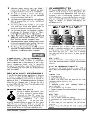 GENERAL AWARENESS – AUGUST 2015 10
 Individuals having income only from salary /
interest will fill Form ITR-1 (Sahaj) and those
having income from business will fill Form ITR-4S.
 The Govt has decided to rename Solar Energy
Corporation of India (SECI) as the Renewable
Energy Corporation of India (RECI).
 The Government has withdrawn the customs import
duties for drugs and test kits used to treat HIV and
AIDS infections.
 The Railway Ministry has decided to run Suvidha
trains from next month with dynamic fares to
address the rush during the peak travel season.
 The second border haat (rural market) opened at
Kamalasagar in Sipahijala district of Tripura
bordering Brahmanbaria district of Bangladesh.
 Indian Renewable Energy and Development
Agency has been awarded the Mini Ratna-I status
by the Ministry of New and Renewable Energy.
 Indian Railways has named Haridwar Mail running
between Ahmedabad-Haridwar as Yoga Express to
commemorate the International Yoga Day.
 The Railways has commenced the SMS alerts to
inform the passengers about the cancelled trains to
enable them to make alternative arrangements.
MAY 2015
‘KISSAN CHANNEL’ LAUNCHED FOR FARMERS
A farmer-centric 24 hour TV channel by Doordarshan
named DD Kissan was formally launched on May 26. The
channel programmes would focus on promoting
development of agriculture sector and rural India. It
will be mandatory for every cable and DTH operator to
relay this channel.
THREE SOCIAL SECURITY SCHEMES LAUNCHED
Prime Minister launched three social security schemes
at Kolkata on May 9. Pradhan Mantri Suraksha Bima
Yojana for accidental insurance cover of Rs two lakh for
a premium of Rs.12. Pradhan Mantri Jeevan Jyoti Bima
Yojana for life insurance cover of Rs two lakh for a
premium of Rs. 330. Atal Pension Yojana to address old
age income security needs.
ANTI BLACK MONEY BILL PASSED
Seeking to unearth unaccounted funds
and assets stashed by Indians abroad,
Parliament on May 13th passed the
historic “Undisclosed Foreign Income and
Assets (Imposition of New
Tax) Bill, 2015”. For the first time,
unlawful, undisclosed income abroad has been taxed
under this law at a tax rate of 30 per cent with an
additional 30 percent penalty. Further, it provides for
120 % tax and penalty in addition to 10-year jail term.
LOK SABHA CLEARS GST BILL
The Goods and Services Tax Bill was passed by the Lok
Sabha on May 6, clearing its way to Rajya Sabha. The
GST is proposed to be implemented from 1st of April
next year. It seeks to create a new indirect tax regime
which will replace various central and state levies like
sales tax, excise and services tax except taxes on the
supply of alcohol for human consumption and
petroleum products.
WHAT GST IS ALL ABOUT
The government is set to introduce a bill in parliament to
amend the constitution to pave the way for the introduction
of the goods and services tax (GST), a levy that was to have
been in place five years ago. ET takes a look at what this
much-anticipated indirect tax reform is all about and why
you should
WHAT IS GST?
It is a tax levied when a consumer buys goods or services.
This is how what consumption is taxed in most developed
countries.
1) CUTTING THROUGH THE COMPLEXITY:
The goods we buy include a number of taxes. GST will
replace these taxes with a single levy. The taxes that will go
are:
CENTRAL TAXES
1) Central Excise Duty
2) Additional Excise Duties
3) Excise duty levied under the Medicinal and Tollet
Preparations (Excise Duties) Act. 1955
4) Service tax
5) Additional customs duty. Commonly known as
countervalling duty
6) Special additional duty of customs
7) Central surcharges and cesses that relate to the supply of
goods & services
STATE TAXES
1) Value added tax/sales tax
2) Taxes on lotteries, betting and gambling
3) Entertainment tax, excluding such taxes levied by local
bodies
4) Central sales tax, Octroi and entry tax, Purchase tax,
Luxury tax
5) State cesses and surcharges that relate to goods and
services
 