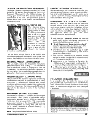 GENERAL AWARENESS – AUGUST 2015 12
20,000 CR FOR ‘NAMAMI GANGE’ PROGRAMME
The Union Cabinet approved a massive Rs 20,000 crore
budget for the ‘Namami Gange Programme’ for the next
five years. The amount is a five-fold increase over the
money spent in the last three decades towards the
conservation of the river. The government plans to
involve people living on the banks of the river to attain
sustainable results.
LOK SABHA PASSES JUVENILE JUSTICE BILL
After elaborate discus-
sions on the merits of
trying juveniles as adults
in case of grave offences
such as the 2012 Delhi
gang rape, the Lok Sabha
passed on May 7 the
controversial Juvenile
Justice (Care and
Protection of Children)
Bill, 2014 which allows
16 to 18 year old child
offenders in heinous
crimes to be tried like adults.
The law defines heinous offences as IPC offences with
minimum punishment of seven years. These include rape,
murder, dacoity, kidnapping, and even attempted murder.
LOK SABHA PASSES N I ACT AMENDMENT
The Lok Sabha passed the Negotiable Instruments
(Amendment) Bill, 2015, on May 13. The amendment
aims at easing the process of lodging court cases for
cheque-bouncing. Now all such cases can only be filed at
the place where the account of beneficiary is there i.e.
place where the cheque was deposited for clearance.
CHILDREN BELOW 14 ALLOWED TO WORK
The government has approved a proposal for allowing
children below 14 years of age to work only in family
enterprises or entertainment industry with certain
conditions, while completely banning their employment
elsewhere. It also says that children up to 18 years of
age will not be allowed to work in the hazardous
industries.
FIPB POWERS RAISED TO 3,000 CRORE
With an aim to expedite FDI clearance process, the govt
has enhanced FIPB's powers to recommend foreign
investment proposals of up to Rs. 3,000 crore, against Rs
1,200-crore limit at present. The FIPB recommended
proposals are cleared by the Finance Minister and any
investment beyond the new ceiling of Rs. 3,000 crore will
go to Cabinet Committee on Economic Affairs (CCEA)
headed by the Prime Minister.
FIPB: Foreign Investment Promotion Board
CHANGES TO COMPANIES ACT NOTIFIED
New amendments to the Companies Act have done away
with the norms of minimum capital requirement of Rs 1
lakh for private limited company and Rs 5 lakh in case of
a public sector unit. Besides, the concept of company
seal has also been done away with.
PAN CARD MUST FOR EXCISE REGISTRATION
Ministry of Finance has made quoting the Permanent
Account Number (PAN) mandatory for private firms
seeking central excise registration to facilitate efficient
online collection of excise duty. Applicant shall also
quote his or her e-mail address and mobile number in
the application form for quick and online
communication with the department.
 Govt launched “Kayakalp” scheme for awarding
public health facilities to encourage improvement in
keeping the facilities clean and hygienic.
 “Credit Enhancement Guarantee Scheme for SC”
launched to finance to the SC entrepre-neurs. The
scheme will be implemented by the IFCI Ltd.
 Doordarshan News has launched an app to enable
live streaming of DD news channel by lakhs of smart
phone users in the country.
 Govt approves continuation of minimum monthly
pension at not less than Rs 1000 for pensioners under
the Employees' Pension Scheme
 Amendments to the Prevention of Corruption Act,
1988 approved for enhancing the penalty under it to
a maximum of 7 years imprisonment from 5 years.
 A 10-member panel formed under Vijay Kelkar to
revisit and revitalise public private partnership mode
of infrastructure development.
APRIL 2015
P M LAUNCHES AIR QUALITY INDEX
In a concerted effort to tackle the menace of air
pollution, PM Modi has launched India's first Air Quality
Index. The index will provide information on the quality
of air / air pollution in 10 major cities in the country on
a daily basis.
Delhi's air pollution has been in focus in recent months, as
the city has surpassed Beijing as the most polluted city in
the world.
 