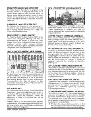 GENERAL AWARENESS – AUGUST 2015 13
CABINET AMENDS JUVENILE JUSTICE ACT
The Union Cabinet has cleared a proposal to try
juveniles, who are 16 to 18 years and are accused of
heinous crimes, under the laws meant for adults. The
Juvenile Justice Board will have the power to assess
whether the perpetrator of a heinous crime aged
between 16 and 18 should be tried under the regular
laws or not.
‘E-SAMIKSHA’ LAUNCHED BY RAILWAYS
The Railways has launched a new web portal ‘E-
Samiksha’ to focus on Budget Review, Board Meetings,
Zonal Railway Review, Infrastructure Targets and
Project Implementation Review.
RSBY SHIFTED TO HEALTH MINISTRY
The Rashtriya Swasthya Bima Yojana (RSBY) of the
Labour and Employment Ministry will now be
implemented by the Ministry of Health and Family
Welfare. The scheme provides IT-enabled and smart
card-based cashless health insurance, including
maternity benefit cover up to Rs. 30,000 per annum on a
family floater basis to the BPL families.
LAND RECORDS TO HAVE FIELD FOR ‘GENDER’
The government has asked the states to introduce a
"gender" field for land owners in their property records.
The move has been undertaken as part of the central
government's National Land Records Modernisation
Programme. Once the share of women in land
ownership is ascertained, the data will be used to direct
policy initiatives in this area.
NJAC ACT NOTIFIED
The Government has the notified the National Judicial
Appointments Commission (NJAC) Act, also known as
constitution (99th Amendment) Act, 2014, which will
replace the 23-year-old collegiums system for
appointment of judges to the Supreme Court and the
High Courts.
Under the Act, the SC and HCs will have judges appointed
by a six-member panel headed by the Chief Justice of India
and comprising two senior most SC judges, the Union Law
Minister and two eminent persons.
NEW ‘e-TOURIST VISA’ SCHEME LAUNCHED
The Ministry of Home Affairs has decided to change the
name of the scheme 'Tourist Visa on Arrival-Electronic
Travel Authorization' to 'e-Tourist Visa' (eTV). The
scheme will be extended to more countries and airports
in a phased manner.
GOVT TO PROMOTE ECO FRIENDLY VEHICLES
Union Government has launched Faster Adoption and
Manufacturing of Hybrid and Electric vehicles (FAME) –
India Scheme. The scheme was launched as part of the
National Mission for Electric Mobility to boost eco-
friendly vehicle sales in the country.
RESTRICTIONS ON GIFTS TO IAS/IPS OFFICERS
According to the recently amended all India Services
Rules, the IAS and IPS officers now will have to take
prior permission from the Central Government before
accepting gifts worth more than Rs 5,000. They also
need to inform the government, if they accept gifts of
over Rs. 25,000 from their relatives or friends on
customary occasions like weddings, anniversaries,
birthdays etc.
APP LAUNCHED FOR RAIL TICKETS BOOKING
The Railway launched the ‘UTS on mobile’ (unreserved
ticket system) app to relieve suburban train passengers
from the serpentine queues for getting tickets. The new
service allows the travellers to produce e-tickets or
carry the ticket image on their mobile phones for
suburban train services.
P & S BILL PASSED BY THE PARLIAMENT
The payments and settlements systems amendment bill
2014 was passed by the Parliament on April 27. The bill
aims to address the problem of insolvency in the
payment and settlement system by increasing
transparency and stability.
TRANSPORT ALLOWANCE EXEMPTION RAISED
With effect from April 1, 2015, the transport allowance
exemption for employees has been raised to Rs 1600
per month from Rs 800 for the purpose of Income tax.
The exemption limit for the blind and orthopedically
handicapped employees has been raised to Rs 3200 per
month from the earlier Rs 1600.
 The Govt. has set up a task force chaired by B N
Navalawala to examine relevant issues to expedite
the work on the interlinking of rivers in the country.
 