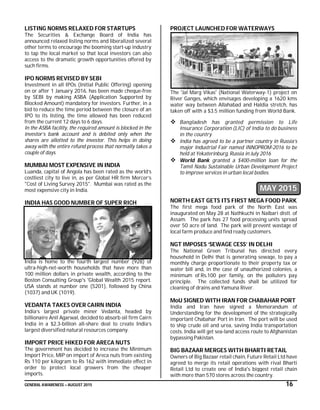 GENERAL AWARENESS – AUGUST 2015 16
LISTING NORMS RELAXED FOR STARTUPS
The Securities & Exchange Board of India has
announced relaxed listing norms and liberalized several
other terms to encourage the booming start-up industry
to tap the local market so that local investors can also
access to the dramatic growth opportunities offered by
such firms.
IPO NORMS REVISED BY SEBI
Investment in all IPOs (Initial Public Offering) opening
on or after 1 January 2016, has been made cheque-free
by SEBI by making ASBA (Application Supported by
Blocked Amount) mandatory for investors. Further, in a
bid to reduce the time period between the closure of an
IPO to its listing, the time allowed has been reduced
from the current 12 days to 6 days.
In the ASBA facility, the required amount is blocked in the
investor’s bank account and is debited only when the
shares are allotted to the investor. This helps in doing
away with the entire refund process that normally takes a
couple of days.
MUMBAI MOST EXPENSIVE IN INDIA
Luanda, capital of Angola has been rated as the world’s
costliest city to live in, as per Global HR firm Mercer’s
"Cost of Living Survey 2015". Mumbai was rated as the
most expensive city in India.
INDIA HAS GOOD NUMBER OF SUPER RICH
India is home to the fourth largest number (928) of
ultra-high-net-worth households that have more than
100 million dollars in private wealth, according to the
Boston Consulting Group's 'Global Wealth 2015 report.
USA stands at number one (5201), followed by China
(1037) and UK (1019).
VEDANTA TAKES OVER CAIRN INDIA
India’s largest private miner Vedanta, headed by
billionaire Anil Agarwal, decided to absorb oil firm Cairn
India in a $2.3-billion all-share deal to create India’s
largest diversified natural resources company.
IMPORT PRICE HIKED FOR ARECA NUTS
The government has decided to increase the Minimum
Import Price, MIP on import of Areca nuts from existing
Rs 110 per kilogram to Rs 162 with immediate effect in
order to protect local growers from the cheaper
imports.
PROJECT LAUNCHED FOR WATERWAYS
The 'Jal Marg Vikas' (National Waterway-1) project on
River Ganges, which envisages developing a 1620 kms
water way between Allahabad and Haldia stretch, has
taken off with a $3.5 million funding from World Bank.
 Bangladesh has granted permission to Life
Insurance Corporation (LIC) of India to do business
in the country
 India has agreed to be a partner country in Russia’s
major Industrial Fair named INNOPROM-2016 to be
held at Yekaterinburg, Russia in July 2016
 World Bank granted a $400-million loan for the
Tamil Nadu Sustainable Urban Development Project
to improve services in urban local bodies.
MAY 2015
NORTH EAST GETS ITS FIRST MEGA FOOD PARK
The first mega food park of the North East was
inaugurated on May 28 at Nathkuchi in Nalbari distt. of
Assam. The park has 27 food processing units spread
over 50 acre of land. The park will prevent wastage of
local farm produce and find ready customers.
NGT IMPOSES ‘SEWAGE CESS’ IN DELHI
The National Green Tribunal has directed every
household in Delhi that is generating sewage, to pay a
monthly charge proportionate to their property tax or
water bill and, in the case of unauthorized colonies, a
minimum of Rs.100 per family, on the polluters pay
principle. The collected funds shall be utilized for
cleaning of drains and Yamuna River.
MoU SIGNED WITH IRAN FOR CHABAHAR PORT
India and Iran have signed a Memorandum of
Understanding for the development of the strategically
important Chabahar Port in Iran. The port will be used
to ship crude oil and urea, saving India transportation
costs. India will get sea-land access route to Afghanistan
bypassing Pakistan.
BIG BAZAAR MERGES WITH BHARTI RETAIL
Owners of Big Bazaar retail chain, Future Retail Ltd have
agreed to merge its retail operations with rival Bharti
Retail Ltd to create one of India's biggest retail chain
with more than 570 stores across the country.
 