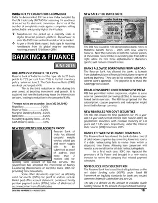 GENERAL AWARENESS – AUGUST 2015 18
INDIA NOT YET READY FOR E-COMMERCE
India has been ranked 83rd on a new index compiled by
the UN trade body UNCTAD for assessing the readiness
of countries for electronic commerce. In terms of the
number of complaints made against companies selling
online, India ranks pretty high at the 4th place.
 Snapdeal.com has picked up a majority stake in
digital financial products platform, RupeePower to
enter Rs 4,500 crore online financial services market.
 As per a World Bank report, India tops in receiving
remittances from its global migrant workforce,
receiving around $ 70 billion in 2014.
BANKING & FINANCE
JUNE 2015
RBI LOWERS REPO RATE TO 7.25%
Reserve Bank of India has cut the repo rate by 25 basis
points to 7.25 per cent from 7.5% in its first monetary
policy review on June 2. The Cash Reserve Ratio (CRR)
was kept unchanged at 4%.
This is the third reduction in rates during this
year aimed at boosting investment and growth. It is
expected that now the banks may lower the interest rate
on loans, leading to reduction in the amount of EMIs.
The new rates are as under: (w.e.f. 02.06.2015)
Repo Rate………………………7.25%
Reverse Repo…………………6.25%
Marginal Standing Facility…8.25%
Bank Rate…………………………8.25%
Statutory Liquidity Ratio…..21.5%
Cash Reserve Ratio……………4.0%
NEW DOCUMENTS FOR ADDRESS PROOF
Reserve Bank of
India has allowed
postpaid mobile
service, piped gas
and water supply
bills to be
submitted as proof
of address (not
more than 2
months old) for
opening bank account of low-risk persons. The
government has amended the Prevention of Money
Laundering (Maintenance of Records) Rules, 2005 for
providing these relaxations.
Some other documents approved as officially
valid documents (OVDs) for proof of address include
Bank/ post office account statement; pension or family
pension payment orders (PPOs), letter of allotment of
accommodation from official bodies.
NEW SAFER 100 RUPEE NOTE
The RBI has issued Rs 100 denomination bank notes in
Mahatma Gandhi Series - 2005 with new security
features. Now the numerals in both the number panels
of these bank notes will be in ascending size from left to
right, while the first three alpha0numeric characters
(prefix) will remain constant in size.
BANKS ALLOWED BORROWING FROM ABROAD
The Reserve Bank has allowed the banks to borrow
from global multilateral financial institutions for general
banking business. They can do so without seeking the
central bank’s approval. The objective is to make the
funding process easier.
RBI ALLOWS RUPEE LINKED BONDS OVERSEAS
RBI has permitted Indian corporates, eligible to raise
external commercial borrowings (ECBs), to issue rupee-
linked bonds overseas. The RBI has proposed that the
subscription, coupon payments and redemption might
be settled in foreign currency.
NEW RBI RULES FOR GOVT SECURITIES
The RBI has issued the final guidelines for the 6-year
and 13-year cash settled Interest Rate Futures (IRF) on
government securities with residual maturity of 4-8
years and 11-15 years, respectively, under the Interest
Rate Futures (RBI) Directions, 2015.
BANKS TO TAKEOVER LOANEE COMPANIES
The Reserve Bank has allowed the banks to take control
of debt-laden companies by converting loans into equity
if a debt restructuring fails to revive them within a
stipulated time frame. Allowing loan conversion will
now be a pre-condition for all debt restructuring deals.
In a first such case, IDFC has replaced the
promoters of SV Power and brought in a new equity
investor to revive the company that missed payment
schedules.
NSFR GUIDELINES ISSUED BY RBI
The Reserve Bank has issued the draft guidelines on the
net stable funding ratio (NSFR) under Basel III
framework on liquidity standards for banks and sought
comments from all stakeholders by June 26.
The NSFR is defined as the amount of available stable
funding relative to the amount of required stable funding.
 