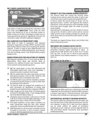GENERAL AWARENESS – AUGUST 2015 20
NFC CARDS LAUNCHED BY SBI
State Bank of India has launched the contactless debit
and credit cards-SBIinTouch. These cards are more
secure and hassle-free to use at merchant outlets or
ATMs as they use the NFC technology to enable users to
make payments by waving or tapping the card near the
contactless reader instead of swiping or dipping it.
SBI LAUNCHES PLATINUM DEBIT CARD
State Bank of India in association with National
Payments Corporation of India (NPCI) launched ‘State
Bank RuPay Platinum Debit Card’ targeting the affluent
segment. It offers a range of value added benefits such
as 5 % cash-back on utility bill payments, up to one per
cent fuel surcharge waiver and complimentary airport
lounge access.
BANKS PENALIZED FOR VIOLATING KYC NORMS
RBI imposed a penalty of Rs 1.5 crore each on Bank of
Maharashtra, Dena Bank and Oriental Bank of
Commerce for violation of Know Your Customer (KYC)
norms and anti-money laundering norms.
 RBI has asked banks to issue only chip-based and
PIN-enabled debit/credit cards from September 1
onwards to protect customers from frauds.
 RBI has advised that the urban coop banks can issue
only general purpose cards to their customers and
not allowed to issue co-branded credit cards.
 The RBI has done away with the mandatory calendar
of reviews for boards of banks in order to make their
functioning of more effective.
 The Reserve Bank has dropped the condition of its
prior permission for distribution of mutual fund
products by non-banking finance companies (NBFCs).
 India’s largest private sector bank, ICICI Bank opened
its branch in Shanghai, China. It was inaugurated by
the Prime Minister Modi on May 16.
 Scheduled commercial banks' credit grew at 10.16%
to Rs 66.32 trillion in the fortnight ended May 15, and
deposits were up by 11.85% to Rs 87.39 trillion.
 ICICI Bank launched a service where customers can
make transactions using just their voice, without
using other means of authentication like a password.
 IDBI Bank plans to roll out e-huts to provide services
to people in rural areas. E-hut is a western concept
set up at relatively populated areas, such as malls.
APRIL 2015
PRIORITY SECTOR LENDING NORMS MODIFIED
The Reserve Bank has revised the Priority Sector
Lending norms and has asked the banks to give 8 per
cent of their total credit to small and marginal farmers.
It will be within the overall target of 18 per cent for
agricultural loans. Further, new segments like medium
enterprises, social infrastructure and renewable energy
firms have been brought under the ambit of priority
sector lending.
Housing loans to individuals, up to Rs. 28 lakh in metros
and up to Rs. 20 lakh in other centres will be covered
under priority sector lending, provided the overall cost
of the house does not exceed Rs.35 lakh and Rs. 25 lakh,
respectively.
The banks are required to give 40 per cent of their total
loans to the priority sector.
RBI MAKES NO CHANGES IN KEY RATES
The RBI has not changed any key policy rate in its first
bimonthly monetary policy statement in April. It
projected the GDP growth rate in 2015-16 at 7.8 per
cent, up from 7.5 per cent in 2014-15 and expected
retail inflation to be stabilize between 5 -5.5 per cent in
2015-16.
RBI TURNS 80 ON APRIL 1
Addressing the 80th anniversary celebrations of the RBI
in Mumbai, the Prime Minister asked the RBI to prepare
a 20-year road map for “financial inclusion” and asked
the banks to be considerate in giving loans to the poor.
DIFFERENTIAL INTEREST ON BANK DEPOSITS
The Reserve Bank has advised that now the banks will
have the discretion to offer differential interest rates for
term deposits of above Rs.15 lakh and these deposits
can be made without the option of premature
withdrawal as well. However, all term deposits of Rs.15
lakh and below should, necessarily, have premature
withdrawal facility.
 