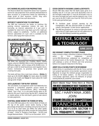 GENERAL AWARENESS – AUGUST 2015 21
KYC NORMS RELAXED FOR PROPRIETORS
The Reserve Bank has relaxed the Know Your Customer
norms for sole proprietor firms and has allowed them to
open accounts in co-operative banks by submitting a
single proof of their business. Earlier, they were
required to submit two such documents.
INTEREST SUBVENTION TO CONTINUE
The RBI has instructed the banks to continue the
existing interest subvention scheme till June 30.
Currently, an interest subvention of 2 per cent is
available for short-term crop loans up to Rs 3 lakh per
farmer, subject to conditions. Further, an additional
interest subvention of 3 per cent is available to the
farmers, who repay their loans on time.
PM LAUNCHES MUDRA BANK
PM Modi has launched the Pradhan Mantri Mudra
Yojana, wherein MUDRA (Micro Units Development and
Refinance Agency) with a corpus of Rs 20,000 crore. It
will give credit to small businesses and regulate micro-
finance institutions, to promote their growth and
creating more jobs.
The bank will have three main loan schemes - Shishu for
loans up to Rs 50,000; Kishor for loans above Rs 50,000
and up to Rs 5 lakh and Tarun for loans above Rs 5 lakh
and up to Rs 10 lakh.
ICICI LAUNCHES ‘TAP-N-PAY’ SERVICE
The ICICI Bank, in arrangement with Tech Mahindra has
launched a contactless payment service based on
the Near Field Communications (NFC) technology.
Called, ‘Tap n Pay’, it is a pre-paid facility open to all,
wherein the users need to just tap the NFC- enabled tag
or mobile phone at the merchant’s point-of-sale device
to make payments.
CENTRAL BANK WORST IN TERMS OF NPAs
The latest RBI data places the Central Bank of India on
the top of the public sector banks having a high
percentage of bad loans including restructured assets as
21.5 % of its total loans are NPAs. The other banks
suffering from high gross NPAs include the United Bank
of India - 19.04 %, Punjab & Sind Bank - 18.25% and
Punjab National Bank - 17.85 % as on December, 2014.
GOOD GROWTH IN BANK LOANS & DEPOSITS
Recent RBI data show that the Bank loans grew at a
healthy rate of 11.47 per cent to Rs 68,30,965 crore in
the fortnight ended April 3, from Rs 60,64,660 crore in
the same fortnight last year and the deposits rose 12.63
per cent to Rs 89,11,484 crore from Rs 79,01,619 crore
in the same period last year.
 To facilitate bank account opening by the
transgenders, RBI has directed banks to include a
column 'third gender' in their forms/ applications.
 The RBI has penalized 16 central co-operative banks
with a fine of 5 lakh rupees each for non-adherence to
‘KYC’ and ‘Anti-Money Laundering’ guidelines.
DEFENCE, SCIENCE
& TECHNOLOGY
JUNE 2015
INS VIKRANT COMPLETES FIRST PHASE
India crossed a major milestone in defence shipbuilding
when its first indigenous aircraft
carrier INS Vikrant was undocked on completion of
structural work at the Cochin Shipyard Ltd. The ship
will undergo a series of fitment and trial processes
before it is ready for induction in the Navy.
ARMY KILLS 50 MILITANTS IN MYANMAR
Indian Army, in coordination with the Air Force, carried
out surgical operations (cross-border operation) inside
Myanmar to target the militant groups responsible for
killing of 18 Indian soldiers. In this first-of-its-kind
cross-border operation, about 50 militants of groups
namely NSCN (K) and KYKL were killed.
Don’t Waste Your Time Here & There
FOR BEST COACHING BY BEST TEACHERS FOR
BANK PO / CLERK
SSC / HARYANA JOBS
JOIN
GYANM COLLEGE OF COMPETITIONS
PANCHKULA
SCO 21, 2ND FLOOR, SECTOR 11
Ph: 9988489977, 9988589977
 