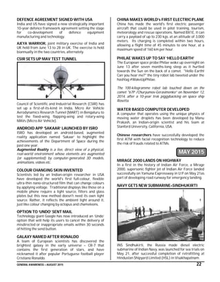 GENERAL AWARENESS – AUGUST 2015 22
DEFENCE AGREEMENT SIGNED WITH USA
India and US have signed a new strategically important
10-year defence framework agreement setting the stage
for co-development of defence equipment
manufacturing and technology.
AJEYA WARRIOR, joint military exercise of India and
UK held from June 13 to 28 in UK. The exercise is held
biannually in the two countries, alternately.
CSIR SETS UP MAV TEST TUNNEL
Council of Scientific and Industrial Research (CSIR) has
set up a first-of-its-kind in India, Micro Air Vehicle
Aerodynamics Research Tunnel (MART) in Bengaluru to
test the fixed-wing, flapping-wing and rotary-wing
MAVs (Micro Air Vehicle).
ANDROID APP ‘SAKAAR’ LAUNCHED BY ISRO
ISRO has developed an android-based, augmented
reality application named ‘Sakaar’ to highlight the
achievements of the Department of Space during the
past one year.
Augmented Reality is a live, direct view of a physical,
real-world environment whose elements are augmented
(or supplemented) by computer-generated 3D models,
animations, videos etc.
COLOUR CHANGING SKIN INVENTED
Scientists led by an Indian-origin researcher in USA
have developed the world's first full-colour, flexible
ultra-thin nano-structured film that can change colours
by applying voltage. Traditional displays like those on a
mobile phone require a light source, filters and glass
plates but this new method doesn't need its own light
source. Rather, it reflects the ambient light around it,
just like colour changing by octopus and chameleons.
OPTION TO ‘UNDO’ SENT MAIL
Technology giant Google has now introduced an ‘Undo’
option that will help its users to cancel the delivery of
misdirected or inappropriate emails within 30 seconds
of hitting the send button.
GALAXY NAMED AFTER RONALDO
A team of European scientists has discovered the
brightest galaxy in the early universe – CR-7 that
contains the first generation of stars, and have
nicknamed it after popular Portuguese football player
Cristiano Ronaldo.
CHINA MAKES WORLD’s FIRST ELECTRIC PLANE
China has made the world's first electric passenger
aircraft that could be used in pilot training, tourism,
meteorology and rescue operations. Named BX1E, it can
carry a payload of up to 230 kgs. at an altitude of 3,000
meters. Its charging is completed within two hours,
allowing a flight time of 45 minutes to one hour, at a
maximum speed of 160 km per hour.
PHILAE WAKES UP TO SAY ‘HELLO EARTH’
The European space probe Philae woke up overnight on
June 13 after seven months-long sleep as it hurtled
towards the Sun on the back of a comet. "Hello Earth!
Can you hear me?" the tiny robot lab tweeted under the
hashtag #WakeUpPhilae.
The 100-kilogramme robot lab touched down on the
comet "67P /Churyumov-Gerasimenko” on November 12,
2014, after a 10-year trek piggybacking on space ship
Rosetta.
WATER BASED COMPUTER DEVELOPED
A computer that operates using the unique physics of
moving water droplets has been developed by Manu
Prakash, an Indian-origin scientist and his team at
Stanford University, California, USA.
Chinese researchers have successfully developed the
first ATM with facial recognition technology to reduce
the risk of frauds related to ATMs.
MAY 2015
MIRAGE 2000 LANDS ON HIGHWAY
In a first in the history of Indian Air Force, a Mirage
2000, supersonic fighter jet of Indian Air Force landed
successfully on Yamuna Expressway in U P on May 21as
part of developing road runway for emergency landing.
NAVY GETS NEW SUBMARINE–SINDHUKIRTI
INS Sindhukirti, the Russia made diesel electric
submarine of Indian Navy, was launched for sea trials on
May 21, after successful completion of retrofitting at
Hindustan Shipyard Limited (HSL) in Visakhapatnam.
 