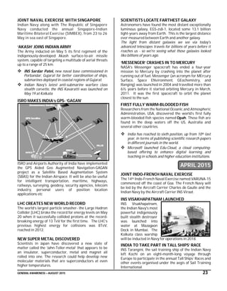 GENERAL AWARENESS – AUGUST 2015 23
JOINT NAVAL EXERCISE WITH SINGAPORE
Indian Navy along with The Republic of Singapore
Navy conducted the annual Singapore-Indian
Maritime Bilateral Exercise (SIMBEX), from 23 to 26
May in sea east of Singapore.
‘AKASH’ JOINS INDIAN ARMY
The Army inducted on May 5 its first regiment of the
indigenously-developed Akash surface-to-air missile
system, capable of targeting a multitude of aerial threats
up to a range of 25 km.
 INS Sardar Patel, new naval base commissioned in
Porbandar, Gujarat for better coordination of ships,
submarines deployed in coastal regions of Gujarat.
 Indian Navy's latest anti-submarine warfare class
stealth corvette, the INS Kavaratti was launched on
May 19 at Kolkata
ISRO MAKES INDIA’s GPS- ‘GAGAN’
ISRO and Airports Authority of India have implemented
the GPS Aided Geo Augmented Navigation-GAGAN
project as a Satellite Based Augmentation System
(SBAS) for the Indian Airspace. It will be also be useful
for intelligent transportation, maritime, highways,
railways, surveying, geodesy, security agencies, telecom
industry, personal users of position location
applications etc
LHC CREATES NEW WORLD RECORD
The world’s largest particle smasher- the Large Hadron
Collider [LHC] broke the record for energy levels on May
20 when it successfully collided protons at the record-
breaking energy of 13 TeV for the first time. The LHC’s
previous highest energy for collisions was 8TeV,
reached in 2012.
NEW SUPER METAL DISCOVERED
Scientists in Japan have discovered a new state of
matter called the ‘Jahn-Teller-metal’ that appears to be
an insulator, superconductor, metal and magnet all
rolled into one. The research could help develop new
molecular materials that are superconductors at even
higher temperatures.
SCIENTISTS LOCATE FARTHEST GALAXY
Astronomers have found the most distant exceptionally
luminous galaxy, EGS-zs8-1, located some 13.1 billion
light-years away from Earth. This is the largest distance
ever measured between Earth and another galaxy.
The light from distant galaxies we see via today's
advanced telescopes travels for billions of years before it
reaches us - so we're seeing what those galaxies looked
like billions of years ago.
‘MESSENGER’ CRASHES IN TO MERCURY
NASA's Messenger spacecraft has ended a four-year
mission to Mercury by crashing into the planet after
running out of fuel. Messenger (an acronym for MErcury
Surface, Space ENvironment, GEochemistry, and
Ranging) was launched in 2004 and travelled more than
6½ years before it started orbiting Mercury in March,
2011. It was the first spacecraft to orbit the planet
closest to the sun.
FIRST FULLY WARM-BLOODED FISH
Researchers from the National Oceanic and Atmospheric
Administration, USA, discovered the world’s first fully
warm-blooded fish species named Opah. These fish are
found in the deep waters off the US, Australia and
several other countries.
 India has reached to sixth position, up from 10th last
year, in terms of publishing scientific research papers
in different journals in the world.
 Microsoft launched Edu-Cloud, a cloud computing-
based offering to enhance digital learning and
teaching in schools and higher education institutions.
APRIL 2015
JOINT INDO-FRENCH NAVAL EXERCISE
The 14th Indo-French Naval Exercise named VARUNA-15
commenced off the coast of Goa. The French Navy will
be led by the Aircraft Carrier Charles de Gaulle and the
Indian Navy by the Aircraft Carrier INS Viraat.
INS VISAKHAPATNAM LAUNCHED
INS Visakhapatnam,
the Indian Navy's most
powerful indigenously
built stealth destroyer
was launched into
water at Mazagaon
Dock in Mumbai. The
Kolkata class warship
will be inducted in Navy for operations in 2018.
INDIA TO TAKE PART IN TALL SHIPS’ RACE
INS Tarangini, the sail training ship of the Indian Navy
left Kochi on an eight-month-long voyage through
Europe to participate in the annual Tall Ships’ Races and
other events organised under the aegis of Sail Training
International.
 