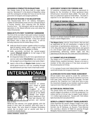 GENERAL AWARENESS – AUGUST 2015 24
AKRAMAN II CONDUCTED IN RAJASTHAN
The Chetak Corps of the Army held its major battle
exercise “Akraman-II” in the deserts of Rajasthan, along
with the contingents of Indian Air Force to test the new
generation of weapons and weapon platforms.
BSF GETS HI TECH Mi-17 V5 HELICOPTERS
Two Russian-made Mi-17 V5 military helicopters,
capable of withstanding small arms fire and operating in
a nuclear disaster, were inducted into the Border
Security Force. The helicopters will be used mainly in
operations in the Maoist-affected areas and along the
India-China border.
INDIA GETS ITS FIRST ‘SCORPENE’ SUBMARINE
The first of the six India-France joint venture Scorpene
stealth submarines was launched for sea trials from the
Mazagon Docks Limited in Mumbai. It has been named
INS Kalvari, after a deep sea tiger shark. It will be
formally inducted into the Indian Navy in 2016.
 India test-fired its nuclear-capable surface-to-surface
Agni-III ballistic missile, with a range of over 3,000
km, from the ITR near Chandipur in Odisha.
 India successfully test-fired the nuclear-weapon
capable Dhanush missile for its full range of 350
kms, off the Odisha coast.
 An integrated Indian Army-Air Force operational war
exercise code named ‘Bramhshira’ was conducted in
the Suratgarh area in Rajasthan in last week of April.
 Japan's state-of-the-art Maglev train clocked a new
world speed record in a test run, smashing through
the 600 kilometre per hour mark it had made earlier.
INTERNATIONAL
JUNE 2015
S KOREA SUFFERS ATTACK OF MERS
Hundreds of schools
were closed in South
Korea as officials
struggled to ease
growing panic over an
outbreak of the MERS
(Middle East Respir-
atory Syndrome) virus
that had infected 181
persons and claimed
over 31 lives.
MERS has now infected 1,161 people globally, with 436
deaths in more than 20 countries, with most cases in
Saudi Arabia. The virus found in Arabian Dromedary
camels, has no known cure or vaccine and, thus, is
considered a deadly disease.
AGREEMENT SIGNED FOR FORMING AIIB
57 countries, including India, signed an agreement in
Beijing for the formation of China sponsored Asian
Infrastructure Investment Bank (AIIB). The bank will
have an authorised capital of $100 billion. The bank is
expected to be operational by the end of this year.
800 YEARS OF MAGNA CARTA
On June 15, Britain marked the 800th anniversary of the
historic charter Magna Carta.
The Magna Carta, Latin for 'Great Charter' that was also
an inspiration for the US Constitution, is hailed as the
cornerstone of parliamentary democracy. On June 15,
1215, King John had met disgruntled barons and agreed
to a list of basic rights under which the foundations of
parliamentary democracy, human rights and the
supremacy of the law over the crown were first enshrined.
G-7 SUMMIT HELD IN GERMANY
The leaders of G-7 countries held their 41st summit at
Schloss Elmau, southern Germany. Russia is no more a
member of this elite group as it has been accused of
forced annexation of Crimea.
G-7 is a group of seven most industrialized nations of the
world and includes the European Union also.
26 AFRICAN STATES SIGN TRADE AGREEMENT
African leaders have agreed to create the continent's
largest free trade zone, covering 26 countries in an area
from Cape Town, South Africa to Cairo, Egypt. The deal
named as The Tripartite Free Trade Area, aims to ease
the movement of goods across member countries which
represent more than half the continent's GDP.
US TOPS IN OIL PRODUCTION
The United States has overtaken Saudi Arabia as the
world's biggest oil producer in 2014 by producing 11.6
million barrels of oil per day to topple Saudi Arabia's
11.5 million bpd production. Russia with 10.8 million
bpd oil production was placed third.
WORLD’s LONGEST FREIGHT TRAIN LAUNCHED
China launched the world’s longest freight train route,
linking the city of Harbin in northeast China with the
German city of Hamburg, via Russia’s Trans-Siberian
line, covering a distance of 9820 km passing through
Mongolia, Russia, Belarus and Poland in 15 days.
 