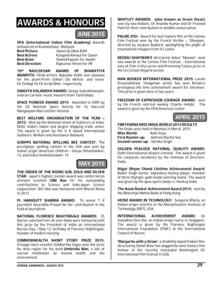 GENERAL AWARENESS – AUGUST 2015 29
AWARDS & HONOURS
JUNE 2015
IIFA (International Indian Film Academy) Awards
announced at Kualalumpur, Malaysia
Best Picture: Queen by Vikas Bahl
Best Actress Kangana Ranaut for Queen
Best Actor: Shahid Kapoor for Haider
Best Direction: Rajkumar Hirani for PK
10th NAVLEKHAN AWARD OF BHARATIYA
JNANPITH: Hindi writers Babusha Kohli and Upasana
for the poem Prem Gilhari Dil Akhrot and novel
Ek Zindagi Ek Ek Script Bhar, respectively.
SANGITA KALANIDHI AWARD: Sanjay Subrahmanyam,
veteran Carnatic music maestro from Tamil Nadu.
SPACE PIONEER AWARD 2015: Awarded to ISRO by
the US National Space Society for its low-cost
Mangalyaan Mars orbiter mission.
BEST WELFARE ORGANISATION OF THE YEAR –
2015: Won by the National Union of Seafarers of India,
NUSI, India's oldest and largest shipping trade union.
The award is given by the U K based International
Seafarers’ Welfare and Assistance Network.
SCRIPPS NATIONAL SPELLING BEE CONTEST: The
prestigious spelling contest in the USA was won by
Indian origin American children - Vanya Shivashankar,
13, and Gokul Venkatachalam, 14.
MAY 2015
THE ORDER OF THE RISING SUN, GOLD AND SILVER
STAR: Japan's highest civilian award was conferred on
eminent scientist CNR Rao for his outstanding
contributions to Science and Indo-Japan Science
cooperation. Shri Rao was honoured with Bharat Ratna
in 2013.
Pt. HARIDUTT SHARMA AWARD: To senior T V
journalist Anuradha Prasad for her contribution in the
field of Journalism
NATIONAL FLORENCE NIGHTINGALE AWARDS: 35
Nurses selected from all over India were honoured with
this prize by the President of India on International
Nurses Day – May 12, birthday of Florence Nightingale,
founder of modern nursing.
COMMONWEALTH SHORT STORY PRIZE 2015:
Srinagar-born novelist Siddhartha Gigoo won the prize
for Asia region for his work Umbrella Man, a tale of
surreal meditation on mental health and the
environment
WHITLEY AWARDS: (also known as Green Oscar)
won by two Indians, Dr Ananda Kumar and Dr Pramod
Patil for their contribution to wildlife conservation.
PALME d'Or: Award for best feature film at the Cannes
Film Festival won by the French thriller – ‘Dheepan’,
directed by Jacques Audiard, spotlighting the plight of
traumatised refugees from Sri Lanka.
NEERAJ GHAYWAN’S directorial debut “Masaan”, won
two awards at the Cannes Film Festival, - International
Jury of Film Critics prize and Promising Future prize in
the Un Certain Regard section.
MAN BOOKER INTERNATIONAL PRIZE 2015: Laszlo
Krasznahorkai, Hungarian writer has won Britain’s
prestigious life time achievement award for literature.
This prize is given once in two years.
FREEDOM OF EXPRESSION COURAGE AWARD: won
by the French satirical weekly ‘Charlie Hebdo’. The
award is given by the PEN American Center.
APRIL 2015
FBB FEMINA MISS INDIA WORLD 2015 RESULTS
The finals were held in Mumbai in March, 2015
Miss World: Aditi Arya
First Runner-up: Aafreen Rachel Vaz
Second runner-up: Vartika Singh
GOLDEN PEACOCK NATIONAL QUALITY AWARD:
Delhi International Airport Limited. The award is given
for corporate excellence by the Institute of Directors,
India.
Major Dhyan Chand Lifetime Achievement Award:
Balbir Singh Senior, legendary hockey player, member
of three Olympic gold medal winning teams. The award
was given by the apex sports body i.e. Hockey India.
The Asian Banker Achievement Award 2015: won by
the Bharatiya Mahila Bank at Hong Kong
HEINZ AWARD IN TECHNOLOGY: Sangeeta Bhatia, an
Indian-origin scientist at the Massachusetts Institute of
Technology (MIT), USA.
INTERNATIONAL ACHIEVEMENT AWARD: Dr
Subadhra Devi Rai, an Indian-origin nurse in Singapore.
The award is given by the Florence Nightingale
International Foundation (FNIF) of the International
Council of Nurses.
'Margarita with a Straw', a disability based Indian film,
directed by Sonali Bose has bagged the best feature film
honour at the recently concluded Washington DC
International Film festival in USA
 