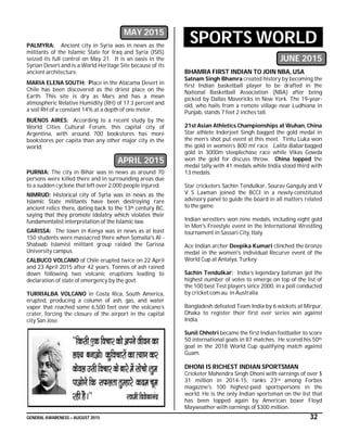GENERAL AWARENESS – AUGUST 2015 32
MAY 2015
PALMYRA: Ancient city in Syria was in news as the
militants of the Islamic State for Iraq and Syria (ISIS)
seized its full control on May 21. It is an oasis in the
Syrian Desert and is a World Heritage Site because of its
ancient architecture.
MARIA ELENA SOUTH: Place in the Atacama Desert in
Chile has been discovered as the driest place on the
Earth. This site is dry as Mars and has a mean
atmospheric Relative Humidity (RH) of 17.3 percent and
a soil RH of a constant 14% at a depth of one meter.
BUENOS AIRES: According to a recent study by the
World Cities Cultural Forum, this capital city of
Argentina, with around 700 bookstores has more
bookstores per capita than any other major city in the
world.
APRIL 2015
PURNIA: The city in Bihar was in news as around 70
persons were killed there and in surrounding areas due
to a sudden cyclone that left over 2,000 people injured.
NIMRUD: Historical city of Syria was in news as the
Islamic State militants have been destroying rare
ancient relics there, dating back to the 13th century BC,
saying that they promote idolatry which violates their
fundamentalist interpretation of the Islamic law.
GARISSA: The town in Kenya was in news as at least
150 students were massacred there when Somalia's Al -
Shabaab Islamist militant group raided the Garissa
University campus.
CALBUCO VOLCANO of Chile erupted twice on 22 April
and 23 April 2015 after 42 years. Tonnes of ash rained
down following two volcanic eruptions leading to
declaration of state of emergency by the govt.
TURRIALBA VOLCANO in Costa Rica, South America,
erupted, producing a column of ash, gas, and water
vapor that reached some 6,500 feet over the volcano’s
crater, forcing the closure of the airport in the capital
city San Jose.
SPORTS WORLD
JUNE 2015
BHAMRA FIRST INDIAN TO JOIN NBA, USA
Satnam Singh Bhamra created history by becoming the
first Indian basketball player to be drafted in the
National Basketball Association (NBA) after being
picked by Dallas Mavericks in New York. The 19-year-
old, who hails from a remote village near Ludhiana in
Punjab, stands 7 feet 2 inches tall.
21st Asian Athletics Championships at Wuhan, China
Star athlete Inderjeet Singh bagged the gold medal in
the men’s shot put event at this meet. Tintu Luka won
the gold in women’s 800 mt race. Lalita Babar bagged
gold in 3000m steeplechase race while Vikas Gowda
won the gold for discuss throw. China topped the
medal tally with 41 medals while India stood third with
13 medals.
Star cricketers Sachin Tendulkar, Sourav Ganguly and V
V S Laxman joined the BCCI in a newly-constituted
advisory panel to guide the board in all matters related
to the game.
Indian wrestlers won nine medals, including eight gold
in Men's Freestyle event in the International Wrestling
tournament in Sassari City, Italy.
Ace Indian archer Deepika Kumari clinched the bronze
medal in the women's individual Recurve event of the
World Cup at Antalya, Turkey
Sachin Tendulkar: India’s legendary batsman got the
highest number of votes to emerge on top of the list of
the 100 best Test players since 2000, in a poll conducted
by cricket.com.au. in Australia.
Bangladesh defeated Team India by 6 wickets at Mirpur,
Dhaka to register their first ever series win against
India.
Sunil Chhetri became the first Indian footballer to score
50 international goals in 87 matches. He scored his 50th
goal in the 2018 World Cup qualifying match against
Guam.
DHONI IS RICHEST INDIAN SPORTSMAN
Cricketer Mahendra Singh Dhoni with earnings of over $
31 million in 2014-15, ranks 23rd among Forbes
magazine's 100 highest-paid sportspersons in the
world. He is the only Indian sportsman on the list that
has been topped again by American boxer Floyd
Mayweather with earnings of $300 million.
 