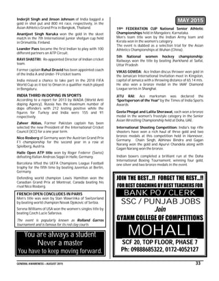 GENERAL AWARENESS – AUGUST 2015 33
Inderjit Singh and Jinson Johnson of India bagged a
gold in shot put and 800 mt race, respectively, in the
Asian Athletics Grand Prix in Bangkok, Thailand.
Anantjeet Singh Naruka won the gold in the skeet
match in the 7th International junior shotgun cup held
in Orimattila, Finland.
Leander Paes became the first Indian to play with 100
different partners on ATP Circuit.
RAVI SHASTRI: Re-appointed Director of Indian cricket
team.
Former captain Rahul Dravid has been appointed coach
of the India A and Under-19 cricket teams
India missed a chance to take part in the 2018 FIFA
World Cup as it lost to Oman in a qualifier match played
in Bengaluru.
INDIA THIRD IN DOPING IN SPORTS
According to a report for 2013 by WADA (World Anti
doping Agency), Russia has the maximum number of
dope offenders with 212 testing positive while the
figures for Turkey and India were 155 and 91
respectively.
Zaheer Abbas, Former Pakistan captain has been
selected the new President of the International Cricket
Council (ICC) for a one year term.
Nico Rosberg of Germany won the Austrian Grand Prix
F1 championship for the second year in a row at
Spielberg, Austria.
Halle Open ATP title won by Roger Federer (Swiss)
defeating Italian Andreas Seppi in Halle, Germany.
Barcelona lifted the UEFA Champions League Football
trophy for the fifth time by beating Juventus at Berlin,
Germany.
Defending world champion Lewis Hamilton won the
Canadian Grand Prix at Montreal, Canada beating his
rival Nico Rosberg.
FRENCH OPEN CONCLUDES IN PARIS
Men’s title was won by Stan Wawrinka of Switzerland
by beating world champion Novak Djokovic of Serbia.
Serena Williams of USA won the women’s singles title by
beating Czech Lucie Safarova.
The event is popularly known as Rolland Garros
tournament and is famous for its red clay courts
You are always a student
Never a master
You have to keep moving forward.
MAY 2015
19th FEDERATION CUP National Senior Athletic
Championships held in Mangalore, Karnataka.
Men’s team title won by the Indian Army team and
Kerala won in the women’s category.
The event is dubbed as a selection trial for the Asian
Athletics Championships at Wuhan (China).
5th National women hockey championship:
Railways won the title by beating Jharkhand at Saifai,
Uttar Pradesh
VIKAS GOWDA: Ace Indian discus thrower won gold in
the Jamaican International Invitation meet in Kingston,
capital of Jamaica with a throwing distance of 65.14 mts.
He also won a bronze medal in the IAAF Diamond
League series in Shanghai.
JITU RAI: Ace marksman was declared the
‘Sportsperson of the Year' by the Times of India Sports
Awards
Geeta Phogat and Lalita Sherawat, each won a bronze
medal in the women's freestyle category in the Senior
Asian Wrestling Championship held at Doha, UAE.
International Shooting Competition: India's top rifle
shooters have won a rich haul of three gold and two
bronze medals at this competition held in Hannover,
Germany. Chain Singh, Abhinav Bindra and Gagan
Narang won the gold and Apurvi Chandela along with
Gagan Narang won the bronze.
Indian boxers completed a brilliant run at the Doha
International Boxing Tournament, winning four gold,
one silver and two bronze medals in the event.
JOIN THE BEST…!! FORGET THE REST…!!
FOR BEST COACHING BY BEST TEACHERS FOR
BANK PO / CLERK
SSC / PUNJAB JOBS
Join
GYANM COLLEGE OF COMPETITIONS
MOHALI
SCF 20, TOP FLOOR, PHASE 7
Ph: 09888685322, 0172-4052127
 