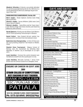 GENERAL AWARENESS – AUGUST 2015 35
Wladimir Klitschko of Ukraine successfully defended
his world heavyweight boxing title for the 18th time in a
row by defeating his American challenger Bryant Jenn
ings in New York.
MIAMI MASTERS CHAMPIONSHIP, Florida, USA
Men’s singles: Novak Djokovic (Serbia) beats Andy
Murray (Britain)
Women’s singles: Serena Williams (USA) beats Carla
Suarez Navarro (Spain)
Women’s doubles: Sania Mirza and her Swiss team-
mate Martina Hingis beat Elena Vesnina and Ekaterina
Makarova, both of Russia.
Novak Djokovic of Serbia won the Monte-Carlo Masters
title of Tennis by beating Tomas Berdych in Monaco.
Daniel Vettori: New Zealand left-arm spinner has
announced his retirement from international cricket.
Badminton Asia Championship: Lin Dan of China won
the cup by beating compatriot Tian Houwei at Wuhan,
China.
Shamkir Chess Tournament: Magnus Carlsen of
Norway won the tournament by defeating Rauf
Mamedov in Shamkir city of Azerbaijan on 26 April
2015.
Lewis Hamilton: Formula One world champion won
the Bahrain Grand Prix for the second year in a row.
Lewis Hamilton, Mercedes Formula 1 driver from
Britain won the Chinese Grand Prix in Shanghai, China.
ENSURE UR CAREER IN GOVT JOBS
Join
GYANM COLLEGE OF COMPETITIONS
BEST COACHING BY BEST TEACHERS
BANK PO / CLERK
SSC / PUNJAB JOBS
PATIALA
SCO 104, GROUND FLOOR, CHHOTI BARADARI
Ph: 0175-5014949, 09592507966
DAYS AND DATES
JUNE
Milk Day 01st June
International Children’s Day 01st June
World Naturist Day 03rd June
World Environment Day 05th June
Father’s Day 16th June
International Yoga Day 21st June
International Olympic Day Rath Yatra 23rd June
International Anti-Drugs day 26th June
World Diabetes Day 27th June
JULY
Architecture day / Doctor’s day 01st July
World Sports Journalists Day 02nd July
Free 4th of July 04th July
World Zonnosis Day 06th July
International day of Co-Operatives 07th July
World Population Day 11th July
Man Walks on the Moon 20th July
Kargil Vijay Divas 26th July
AUGUST
World Breast – Feeding Week 01-07 August
Friendship Day 05th August
Hiroshima Day 06th August
August Kranti Divas / Nagasaki Day 09th August
Dengue Prevention Day 10th August
International Youth Day 12th August
National Independence Day 15th August
World Photography Day 19th August
Sanskrit Day 24th August
Women’s Equality Day 26th August
National Sports Day (B’day of Dhyan
Chand)
29th August
ALL THE NEWS ITEMS IN THIS MAGAZINE HAVE BEEN SOURCED
FROM VARIOUS NEWS PAPERS AND GOVT. PRESS RELEASES
 