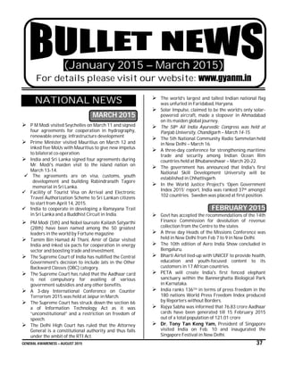 GENERAL AWARENESS – AUGUST 2015 37
(January 2015 – March 2015)
For details please visit our website: www.gyanm.in
NATIONAL NEWS
MARCH 2015
 P M Modi visited Seychelles on March 11 and signed
four agreements for cooperation in hydrography,
renewable energy, infrastructure development
 Prime Minister visited Mauritius on March 12 and
inked five MoUs with Mauritius to give new impetus
to bilateral co-operation.
 India and Sri Lanka signed four agreements during
Mr. Modi's maiden visit to the island nation on
March 13-14.
 The agreements are on visa, customs, youth
development and building Rabindranath Tagore
memorial in Sri Lanka.
 Facility of Tourist Visa on Arrival and Electronic
Travel Authorization Scheme to Sri Lankan citizens
to start from April 14, 2015.
 India to cooperate in developing a Ramayana Trail
in Sri Lanka and a Buddhist Circuit in India.
 PM Modi (5th) and Nobel laureate Kailash Satyarthi
(28th) have been named among the 50 greatest
leaders in the world by Fortune magazine
 Tamim Bin Hamad Al Thani, Amir of Qatar visited
India and inked six pacts for cooperation in energy
sector and boosting trade and investment.
 The Supreme Court of India has nullified the Central
Government's decision to include Jats in the Other
Backward Classes (OBC) category.
 The Supreme Court has ruled that the Aadhaar card
is not compulsory for availing of various
government subsidies and any other benefits.
 A 3-day International Conference on Counter
Terrorism 2015 was held at Jaipur in March.
 The Supreme Court has struck down the section 66
a of Information Technology Act as it was
“unconstitutional” and a restriction on freedom of
speech.
 The Delhi High Court has ruled that the Attorney
General is a constitutional authority and thus falls
under the ambit of the RTI Act.
 The world’s largest and tallest Indian national flag
was unfurled in Faridabad, Haryana.
 Solar Impulse, claimed to be the world’s only solar-
powered aircraft, made a stopover in Ahmadabad
on its maiden global journey.
 The 58th All India Ayurvedic Congress was held at
Panjab University, Chandigarh – March 14-15.
 The 5th National Community Radio Sammelan held
in New Delhi – March 16.
 A three-day conference for strengthening maritime
trade and security among Indian Ocean Rim
countries held at Bhubaneshwar – March 20-22.
 The government has announced that India's first
National Skill Development University will be
established in Chhattisgarh.
 In the World Justice Project's ‘Open Government
Index 2015’ report, India was ranked 37th amongst
102 countries. Sweden was placed at first position.
FEBRUARY 2015
 Govt has accepted the recommendations of the 14th
Finance Commission for devolution of revenue
collection from the Centre to the states
 A three day Heads of the Missions Conference was
held in New Delhi from Feb 7 to 9 in New Delhi.
 The 10th edition of Aero India Show concluded in
Bengaluru.
 Bharti Airtel tied-up with UNICEF to provide health,
education and youth-focused content to its
customers in 17 African countries.
 PETA will create India's first fenced elephant
sanctuary within the Bannerghatta Biological Park
in Karnataka.
 India ranks 136TH in terms of press freedom in the
180 nations World Press Freedom Index produced
by Reporters without Borders.
 Rajya Sabha was informed that 76.83 crore Aadhaar
cards have been generated till 15 February 2015
out of a total population of 121.01 crore
 Dr. Tony Tan Keng Yam, President of Singapore
visited India on Feb. 10 and inaugurated the
Singapore Festival in New Delhi.
 