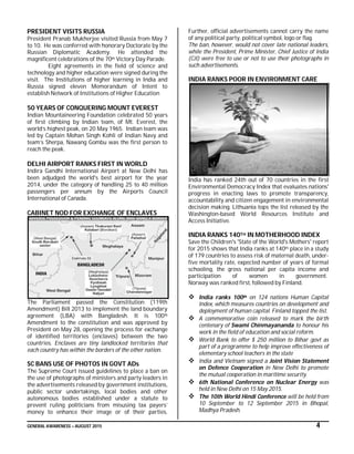 GENERAL AWARENESS – AUGUST 2015 4
PRESIDENT VISITS RUSSIA
President Pranab Mukherjee visited Russia from May 7
to 10. He was conferred with honorary Doctorate by the
Russian Diplomatic Academy. He attended the
magnificent celebrations of the 70th Victory Day Parade.
Eight agreements in the field of science and
technology and higher education were signed during the
visit. The Institutions of higher learning in India and
Russia signed eleven Memorandum of Intent to
establish Network of Institutions of Higher Education
50 YEARS OF CONQUERING MOUNT EVEREST
Indian Mountaineering Foundation celebrated 50 years
of first climbing by Indian team, of Mt. Everest, the
world’s highest peak, on 20 May 1965. Indian team was
led by Captain Mohan Singh Kohli of Indian Navy and
team’s Sherpa, Nawang Gombu was the first person to
reach the peak.
DELHI AIRPORT RANKS FIRST IN WORLD
Indira Gandhi International Airport at New Delhi has
been adjudged the world's best airport for the year
2014, under the category of handling 25 to 40 million
passengers per annum by the Airports Council
International of Canada.
CABINET NOD FOR EXCHANGE OF ENCLAVES
The Parliament passed the Constitution (119th
Amendment) Bill 2013 to implement the land boundary
agreement (LBA) with Bangladesh. It is 100th
Amendment to the constitution and was approved by
President on May 28, opening the process for exchange
of identified territories (enclaves) between the two
countries. Enclaves are tiny landlocked territories that
each country has within the borders of the other nation.
SC BANS USE OF PHOTOS IN GOVT ADs
The Supreme Court issued guidelines to place a ban on
the use of photographs of ministers and party leaders in
the advertisements released by government institutions,
public sector undertakings, local bodies and other
autonomous bodies established under a statute to
prevent ruling politicians from misusing tax payers’
money to enhance their image or of their parties.
Further, official advertisements cannot carry the name
of any political party, political symbol, logo or flag.
The ban, however, would not cover late national leaders,
while the President, Prime Minister, Chief Justice of India
(CJI) were free to use or not to use their photographs in
such advertisements.
INDIA RANKS POOR IN ENVIRONMENT CARE
India has ranked 24th out of 70 countries in the first
Environmental Democracy Index that evaluates nations'
progress in enacting laws to promote transparency,
accountability and citizen engagement in environmental
decision making. Lithuania tops the list released by the
Washington-based World Resources Institute and
Access Initiative.
INDIA RANKS 140TH IN MOTHERHOOD INDEX
Save the Children's 'State of the World's Mothers' report
for 2015 shows that India ranks at 140th place in a study
of 179 countries to assess risk of maternal death, under-
five mortality rate, expected number of years of formal
schooling, the gross national per capita income and
participation of women in government.
Norway was ranked first, followed by Finland.
 India ranks 100th on 124 nations Human Capital
Index, which measures countries on development and
deployment of human capital. Finland topped the list.
 A commemorative coin released to mark the birth
centenary of Swami Chinmayananda to honour his
work in the field of education and social reform.
 World Bank to offer $ 250 million to Bihar govt as
part of a programme to help improve effectiveness of
elementary school teachers in the state
 India and Vietnam signed a Joint Vision Statement
on Defence Cooperation in New Delhi to promote
the mutual cooperation in maritime security.
 6th National Conference on Nuclear Energy was
held in New Delhi on 15 May 2015.
 The 10th World Hindi Conference will be held from
10 September to 12 September 2015 in Bhopal,
Madhya Pradesh.
 