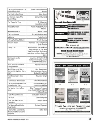 GENERAL AWARENESS – AUGUST 2015 53
The Indian Parliament – A
Critical Appraisal
Sudha Pai and Avinash
Kumar
The Fault in Our Stars John Green
At Home in India: The
Muslim Saga
Salman Khurshid
The Tunnel of Time R. K. Laxman
(autobiography)
Vande Bharatam Pandit Prabodh Kumar
Mishra.
How Modi Won It Harish Khare
The Last Illusion Porochista Khakpour
Adultery Paulo Coelho
Life is What You Make it Preeti Shenoy
In God’s Hands Desmond Tutu Templeton
prize winner
Family Life Akhil Sharma, the book has
been selected by The New
York Times Book Review as
one of the ten Best Books of
2014.
Born Again on the
Mountain
Arunima Sinha, the first
Indian female amputee to
climb Mount Everest.
2014: The Election That
Changed India
Rajdeep Sardesai
Next China-India War -
World's First Water War –
2029
Gen. Sundarajan
Padmanabhan, former
Indian Army Chief
Your Dreams are Mine
Now
Ravinder Singh
7 Secretes of the Goddess Dev Dutt Pattnaik
The Dramatic Decade: The
Indira Gandhi Years
Pranab Mukherjee,
President of India
The Scatter Here is Too
Great
Bilal Tanweer of Lahore
won the 2014 Shakti Bhatt
First Book Prize
Truth Always Prevails Sadruddin Hashwani
The Rich John Kampfner
Final Test: Exit Sachin
Tendulkar
Dilip D’Souza
The Narrow Road to the
Deep North
Richard Flanagan
A Man and A Motorcycle,
How Hamid Karzai Came
to Power
Bette Dam
 
