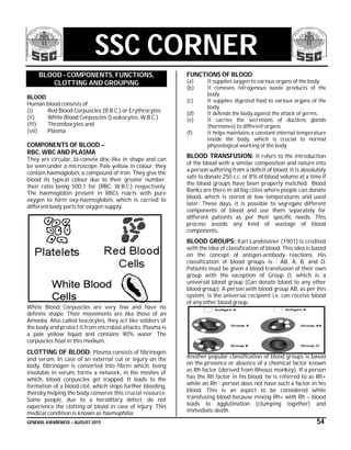 GENERAL AWARENESS – AUGUST 2015 54
SSC CORNER
BLOOD - COMPONENTS, FUNCTIONS,
CLOTTING AND GROUPING
BLOOD
Human blood consists of
(i) Red Blood Corpuscles (R.B.C.) or Erythrocytes
(ii) White Blood Corpuscles (Leukocytes, W.B.C.)
(!!!) Thrombocytes and
(vii) Plasma
COMPONENTS OF BLOOD –
RBC, WBC AND PLASMA
They are circular, bi-convex disc-like in shape and can
be seen under a microscope. Pale yellow in colour, they
contain haemoglobin, a compound of iron. They give the
blood its typical colour due to their greater number,
their ratio being 500:1 for (RBC: W.B.C.) respectively.
The haemoglobin present in RBCs reacts with pure
oxygen to form oxy-haemoglobin, which is carried to
different body parts for oxygen supply.
White Blood Corpuscles are very few and have no
definite shape. Their movements are like those of an
Amoeba. Also called leucocytes, they act like soldiers of
the body and protect it from microbial attacks. Plasma is
a pale yellow liquid and contains 90% water. The
corpuscles float in this medium.
CLOTTING OF BLOOD: Plasma consists of fibrinogen
and serum. In case of an external cut or injury on the
body, fibrinogen is converted into fibrin which, being
insoluble in serum, forms a network, in the meshes of
which, blood corpuscles get trapped. It leads to the
formation of a blood clot, which stops further bleeding,
thereby helping the body conserve this crucial resource.
Some people, due to a hereditary defect, do not
experience the clotting of blood in case of injury. This
medical condition is known as haemophilia.
FUNCTIONS OF BLOOD
(a) It supplies oxygen to various organs of the body.
(b) It removes nitrogenous waste products of the
body.
(c) It supplies digested food to various organs of the
body.
(d) It defends the body against the attack of germs.
(e) It carries the secretions of ductless glands
(hormones) to different organs.
(f) It helps maintains a constant internal temperature
inside the body, which is crucial to normal
physiological working of the body.
BLOOD TRANSFUSION: It refers to the introduction
of the blood with a similar composition and nature into
a person suffering from a deficit of blood. It is absolutely
safe to donate 250 c.c. or 8% of blood volume at a time if
the blood groups have been properly matched. Blood
Banks are there in all big cities where people can donate
blood, which is stored at low temperatures and used
later. These days, it is possible to segregate different
components of blood and use them separately for
different patients as per their specific needs. This
process avoids any kind of wastage of blood
components.
BLOOD GROUPS: Karl Landsteiner (1901) is credited
with the idea of classification of blood. This idea is based
on the concept of antigen-antibody reactions. His
classification of blood groups is : AB, A, B, and O.
Patients must be given a blood transfusion of their own
group with the exception of Group O, which is a
universal blood group (Can donate blood to any other
blood group). A person with blood group AB, as per this
system, is the universal recipient i.e. can receive blood
of any other blood group.
Another popular classification of blood groups is based
on the presence or absence of a chemical factor known
as Rh factor (derived from Rhesus monkey). If a person
has the Rh factor in his blood, he is referred to as Rh+
while an Rh - person does not have such a factor in his
blood. This is an aspect to be considered while
transfusing blood because mixing Rh+ with Rh – blood
leads to agglutination (clumping together) and
immediate death.
 