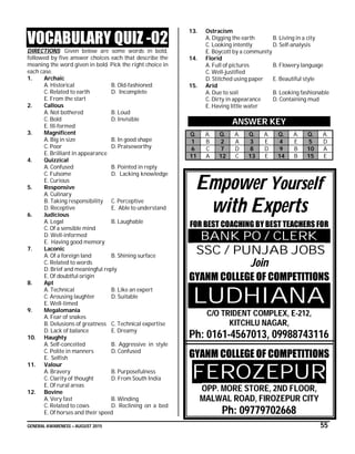 GENERAL AWARENESS – AUGUST 2015 55
VOCABULARY QUIZ -02
DIRECTIONS: Given below are some words in bold,
followed by five answer choices each that describe the
meaning the word given in bold. Pick the right choice in
each case.
1. Archaic
A. Historical B. Old-fashioned
C. Related to earth D. Incomplete
E. From the start
2. Callous
A. Not bothered B. Loud
C. Bold D. Invisible
E. Ill-formed
3. Magnificent
A. Big in size B. In good shape
C. Poor D. Praiseworthy
E. Brilliant in appearance
4. Quizzical
A. Confused B. Pointed in reply
C. Fulsome D. Lacking knowledge
E. Curious
5. Responsive
A. Culinary
B. Taking responsibility C. Perceptive
D. Receptive E. Able to understand
6. Judicious
A. Legal B. Laughable
C. Of a sensible mind
D. Well-informed
E. Having good memory
7. Laconic
A. Of a foreign land B. Shining surface
C. Related to words
D. Brief and meaningful reply
E. Of doubtful origin
8. Apt
A. Technical B. Like an expert
C. Arousing laughter D. Suitable
E. Well-timed
9. Megalomania
A. Fear of snakes
B. Delusions of greatness C. Technical expertise
D. Lack of balance E. Dreamy
10. Haughty
A. Self-conceited B. Aggressive in style
C. Polite in manners D. Confused
E. Selfish
11. Valour
A. Bravery B. Purposefulness
C. Clarity of thought D. From South India
E. Of rural areas
12. Bovine
A. Very fast B. Winding
C. Related to cows D. Reclining on a bed
E. Of horses and their speed
13. Ostracism
A. Digging the earth B. Living in a city
C. Looking intently D. Self-analysis
E. Boycott by a community
14. Florid
A. Full of pictures B. Flowery language
C. Well-justified
D. Stitched using paper E. Beautiful style
15. Arid
A. Due to soil B. Looking fashionable
C. Dirty in appearance D. Containing mud
E. Having little water
ANSWER KEY
Q. A. Q. A. Q. A. Q. A. Q. A.
1 B 2 A 3 E 4 E 5 D
6 C 7 D 8 D 9 B 10 A
11 A 12 C 13 E 14 B 15 E
Empower Yourself
with Experts
FOR BEST COACHING BY BEST TEACHERS FOR
BANK PO / CLERK
SSC / PUNJAB JOBS
Join
GYANM COLLEGE OF COMPETITIONS
LUDHIANA
C/O TRIDENT COMPLEX, E-212,
KITCHLU NAGAR,
Ph: 0161-4567013, 09988743116
GYANM COLLEGE OF COMPETITIONS
FEROZEPUR
OPP. MORE STORE, 2ND FLOOR,
MALWAL ROAD, FIROZEPUR CITY
Ph: 09779702668
 