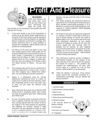 GENERAL AWARENESS – AUGUST 2015 56
Profit And Pleasure
ON SCIENCE
Profit and Pleasure not
only tickles your nerve
cells but also makes you
learn interesting facts
about the world. This
time around, we are focusing on some people and what
they did. Here we go!
1. It has been hailed as one of the Superfoods of
tomorrow by the World Health Organization as
one gram of this food contains protein equivalent
to those found in several kilograms of vegetables.
Doctors frequently recommend it to people with
protein deficiency and it is easily available in
capsule form worldwide. Which ultimate source of
protein are we talking about?
2. His theory on the birth and death of stars had
been largely ignored when made public but he
worked relentlessly for many decades to prove its
truth. Finally, it culminated in a well-deserved
Nobel Prize for Physics in 1983. The mass limit
beyond which the stars collapse is named after
this man, who was nephew of CV Raman, India’s
first Nobel laureate in Physics. Can you name
him?
3. This husband–wife duo has the rare distinction of
winning a Nobel Prize in science each. To cap it,
even their daughter was a Nobel Prize winner
later. Can you identify the woman in question?
4. Viagra is a blockbuster drug for erectile
dysfunction marketed by Pfizer. In reality, its
origins lie in a medicine for heart ailments, which
was incidentally found to have some other uses
as well. Can you name the chemical (salt)
involved?
5. Most refined oils these days carry a label like 99%
PUFA-rich oil or something similar. Such refined
oils claim to be good for your heart. What exactly
does PUFA mean?
6. He was constantly trying to generate electricity
from a magnetic field but met with no success.
One evening, dejected with the results, he threw
the magnet in his hand towards his equipment
and suddenly, the ammeter showed a slight
movement. His eyes sparkled as finally, he could
produce an electric current from a magnetic field.
Later, he invented the first electric motor and
dynamo. Can you recall the name of this famous
scientist?
7. This blood grouping was discovered based on
experiments on a certain type of monkey found in
Africa. Besides routine blood groupings i.e. A, B,
AB and O, a mention of this blood grouping is also
required in medical diagnosis. Which grouping
are we talking about?
8. The king of Greece gave an important assignment
to a famous scientist in those days to find out a
way to decide whether his throne was made of
genuine gold or not. The scientist took to the task
with exceptional dedication ad was deeply
involved in finding an answer all the time but
success eluded him. One morning, when he
plunged into his bathtub, an idea suddenly
occurred and excited with it, he jumped out of the
bathtub, on to the streets of Athens, shouting
“Eureka! Eureka! (I have found)”. Which famous
scientist is being talked about?
9. This well-known medieval scientist scribbled a
mathematical problem on the margins of his
diary and also wrote that he knew the solution
but would not reveal it. The problem has
troubled the mathematicians till date, with
several claims of a solution to it but no final
answers. Which problem are we discussing?
10. “Hello, Mr. Watson, I need you”. These famous
words marked the successful invention of a
revolutionary technology. Can you identify this
famous invention?
ANSWER KEY
1. Spirulina, algae
2. Subramaniam Chandershekhar
3. Marie Curie
4. Sildenafil Nitrate
5. Poly Unsaturated Fatty Acids
6. Michael Faraday
7. Rh+ and Rh- (based on
Rhesus monkey)
8. Archimedes
9. Fermat’s Last Theorem
10. Telephone
 