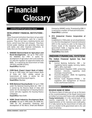GENERAL AWARENESS – AUGUST 2015 58
Financial
Glossary
…… continued from previous issue
DEVELOPMENT FINANCIAL INSTITUTIONS -
DFIs
These financial institutions have been set up under
different acts of parliament, each for a specific
purpose. They do not have a banking license and
hence, cannot issue their own cheques. They have
limited public dealings and generally, they deal
with banks and other financial institutions. In
India, there are five major DFIs as under:
1. NABARD (National Bank for Agriculture and
Rural Development): Set up in 1982 under
the NABARD Act 1981, it works for
development of agriculture and rural economy.
It is also the regulator of cooperative banks and
RRBs. It is owned by the Government of India
(99.50%) and RBI (0.50%)
Head Office: Mumbai
2. EXIM Bank (Export Import Bank of India):
Set up in 1982 under the Export-Import Bank
of India Act 1981, wholly owned by
Government of India, it works for the
promotion and financing of exports.
Head Office: Mumbai
3. NHB (National Housing Bank): Set up in 1988
under the National Housing Bank Act, 1987, it
is owned by the Reserve Bank of India and
works for the development of housing finance
sector and also regulates the housing finance
companies.
Head Office: New Delhi
4. SIDBI (Small Industries Development Bank
of India): Set up in 1990 under the SIDBI Act,
1989 for the promotion, financing and
development of the Micro, Small and Medium
Enterprise (MSME) sector. Promoted by IDBI, it
is owned by a number of financial institutions.
Head Office: Lucknow
5. IFCI (Industrial Finance Corporation of
India):
Established in 1948 under an act of parliament,
it is the first Development Financial Institution
(DFI) in the country to cater to the long-term
finance needs of the industrial sector. The
government holds a majority share in IFCI
along with several other FIs.
Head Office: New Delhi
INDIAN FINANCIAL SYSTEM
The Indian Financial System has four
components:
1) Central Banking Authority– RBI – for
regulating money supply, currency, banks,
NBFCs, MFIs, Govt debt.
2) Capital Market Regulator–SEBI– protecting
investors’ interests, regulating stock
exchanges, mutual funds
3) Insurance Regulator – IRDA - for regulating
insurance companies
4) Pension Fund Regulator–PFRDA – for
regulation and management of Pension
Funds and Pension Schemes.
BANKING
RESERVE BANK OF INDIA
The Reserve Bank of India was set up on the basis
of the recommendations of the Royal Commission
on Indian Currency and Finance also called Hilton-
Young Commission. It is the central bank of the
country, responsible for the formulation and
implementation of the monetary and credit policy.
It is fully owned by the Government of India and
acts as a banker to the government and is the sole
issuer of currency.
 