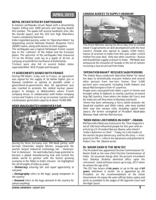 GENERAL AWARENESS – AUGUST 2015 5
APRIL 2015
NEPAL DEVASTATED BY EARTHQUAKE
A massive earthquake struck Nepal with a devastating
impact, killing over 5000 persons and injuring double
this number. The quake left several landmark sites, like
the Durabl square and the 203 feet high Dharahera
Towers completely flattened.
India responded quickly, under its “Operation Maitri” by
dispatching several National Disaster Response Force
(NDRF) teams, along with tonnes of relief supplies.
The earthquake was a typical Himalayan tremor caused
due to the “collision” of the Indian and the Eurasian
plates. The epicenter of the earthquake that measured
7.9 on the Richter scale lay at a depth of 30 km, at
Lamjung, around 80 km northwest of Kathmandu.
Tremors were also felt in several Indian states
especially Bihar, NCR, Punjab and Haryana.
17 AGREEMENTS SIGNED WITH FRANCE
During PM Modi’s 3-day visit to France, an agreement
was signed for the supply of 36 Rafale fighter jets in
flyaway condition as quickly as possible under a
government-to-government deal. An agreement was
also reached to promote the stalled nuclear power
project in Jaitapur in Maharashtra where French
company Areva, in collaboration with Indian company
Larsen and Toubro, is to set up six nuclear reactors with
a total power generation capacity of about 10,000 MW.
MODI INAUGURATES HANNOVER FAIR
During his three Germany visit, PM Modi jointly, with
German Chancellor Angela Merkel, inaugurated the
world’s largest industrial technology fair - Hannover
Fair in Hannover. He said India had a huge potential to
become a global manufacturing hub and invited the
whole world to partner with the fastest growing
economy in the ‘Make in India’ mission. He highlighted
the 3D strengths of India as under:
– Democracy ensuring fair and equal opportunity to
everyone
– Demography refers to the huge, young manpower in
the country
– Demand refers to the huge demand in the country for
almost anything
CANADA AGREES TO SUPPLY URANIUM
The Prime Minister during his three-day visit to Canada
inked 13 agreements on skill development with the host
country. Canada also agreed to supply 3,000 metric
tonnes of uranium to India from this year under a $254
million five-year deal. Only two other countries - Russia
and Kazakhstan supply uranium to India. PM Modi also
announced the inclusion of Canada in the list of nations
receiving a visa-on-arrival from India.
‘OPERATION RAHAT’ RESCUED 5600 PERSONS
The Indian Navy conducted ‘Operation Rahat’ for about
ten days to dramatically evacuate Indians and several
other persons from war-torn Yemen. Over 5,600
persons were evacuated, including 4,640 Indians and
about 960 foreigners from 41 countries.
People were evacuated from Aden, a port in Yemen and
brought safely to Djibouti (a nearby country) on board
ship INS Sumitra, from where the Indian Air Force and
Air India aircraft flew them to Mumbai and Kochi.
Yemen has been witnessing a fierce battle between the
Saudi-led coalition and Shiite rebels, who have battled
their way into various cities including capital town
Sana’a, the former stronghold of President Abedrabbo
Mansour Hadi, who has fled overseas.
“MODI INDIA’s REFORMER-IN-CHIEF” - OBAMA
PM Narendra Modi was featured in the Time magazine’s
list of 100 most influential people for this year with an
article by U.S. President Barack Obama, who titled it
‘India’s Reformer-in-Chief.’ “Today, he is the leader of
the world’s largest democracy, and his life story — from
poverty to PM — reflects the dynamism and potential of
India’s rise,” Mr. Obama wrote.
Dr. NASIM ZAIDI IS THE NEW CEC
The President has appointed Election Commissioner Dr.
Nasim Zaidi as the new Chief Election Commissioner of
India. He assumed charge after the present incumbent
Hari Shankar Brahma demitted office upon his
retirement. Zaidi will have tenure up to July, 2017 when
he attains the age of 65.
The CEC has tenure of six years, or up to the age of 65
years, whichever is earlier. He is appointed by the
President, on the recommendations of the Union
Government. He enjoys the same official status, salary and
perks as available to the Judges of the Supreme Court and
the High Courts.
 