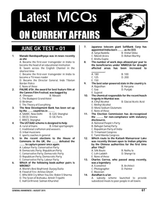 GENERAL AWARENESS – AUGUST 2015 61
Latest MCQs
ON CURRENT AFFAIRS
JUNE GK TEST – 01
1. Manabi Bandopadhyaya was in news recently
as she
A. Became the first-ever transgender in India to
become the head of an educational institution
B. Swam across the English Channel in the
shortest time
C. Became the first-ever transgender in India to
become a TV news reader
D. Became the Director General, Indo Tibetan
Border Police
E. None of these
2. PALME d'Or, the award for best feature film at
the Cannes Film Festival, was bagged by
A. Dheepan B. Masaan
C. The Budapest Grand Hotel
D. Birdman
E. The Theory of Everything
3. The New Development Bank has been set up
by the …….. countries in ……….
A. SAARC, New Delhi B. G20, Shanghai
C. OECD, Vienna D. G8, Paris
E. BRICS, Shanghai
4. The USTAAD scheme is designed to help
A. rural artisans B. tribal sportspeople
C. traditional craftsmen and weavers
D. tribal musicians
E. sports coaches in general
5. In the recent elections to the House of
Commons in the UK, the ……… defeated the
…….. to capture power once again.
A. Labour Party, Conservative Party
B. Democratic Party, Republican Party
C. Conservative Party, Democratic Party
D. Republican Party, Democratic Party
E. Conservative Party, Labour Party
6. Which of the following book-author pairs is
WRONG?
A. World’s Best Boyfriend: Durjoy Dutta
B. Flood of Fire: Amitav Ghosh
C. Who Will Cry When You Die: Robin S Sharma
D. The Scion of Ikshvaku: Amish Tripathi
E. Half Girlfriend: Salman Khurshid
7. Japanese telecom giant SoftBank Corp has
appointed India-born ……… as its CEO.
A. Satya Nadella B. Vishal Sikka
C. Nikesh Arora D. Rohan Murthy
E. Anshu Gupta
8. The number of work days allowed per year to
the beneficiaries under MNREGA for drought
affected areas has been increased to
______________.
A. 180 B. 100
C. 125 D. 200
E. 150
9. The best solar-powered state in the country is
A. Rajasthan B. Haryana
C. Goa D. Punjab
E. Gujarat
10. The chemical responsible for the recent hooch
tragedy in Mumbai was
A. Ethyl Alcohol B. Glacial Acetic Acid
C. Methyl Alcohol
D. Mono Sodium Glutamate
E. None of these
11. The Election Commission has de-recognized
the ………. for non-compliance with statutory
disclosures.
A. National People’s Party
B. Bahujan Samaj Party
C. Republican Party of India
D. Trinamool Congress
E. Tamil Manila Congress
12. Which route to the Kailash Mansarovar Lake
was recently thrown open to Indian pilgrims
by the Chinese authorities for the first time
after 1962?
A. Silk Route B. Nathu la
C. Leh-Ladakh D. Shangri la
E. None of these
13. Charles Correa, who passed away recently,
was a legendary
A. Economist B. Architect
C. Photographer D. Painter
E. Musician
14. Bandhan is a/an
A. subsidy scheme launched to provide
subsidized meals to poor people in all towns
 