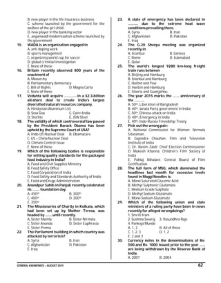 GENERAL AWARENESS – AUGUST 2015 62
B. new player in the life insurance business
C. scheme launched by the government for the
welfare of the girl child
D. new player in the banking sector
E. anganwadi modernization scheme launched by
the government
15. WADA is an organization engaged in
A. anti doping work
B. sports management
C. organizing world cup for soccer
D. global criminal investigation
E. None of these
16. Britain recently observed 800 years of the
enactment of
A. Monarchy
B. Parliamentary democracy
C. Bill of Rights D. Magna Carta
E. None of these
17. Vedanta will acquire …………..in a $2.3-billion
all-share deal to create India’s largest
diversified natural resources company.
A. Hindustan Aluminum Ltd
B. Sesa Goa C. Cairn India
D. Sterlite E. JSW Steel
18. The validity of which controversial law passed
by the President Barack Obama has been
upheld by the Supreme Court of USA?
A. Indo-US Nuclear Deal B. Obamacare
C. US – China Nuclear Deal
D. Climate Control Issue
E. None of these
19. Which of the following bodies is responsible
for setting quality standards for the packaged
food industry in India?
A. Food and Civil Supplies Ministry
B. Food Safety Office
C. Food Corporation of India
D. Food Safety and Standards Authority of India
E. Food and Drugs Administration
20. Anandpur Sahib in Panjab recently celebrated
its …….. foundation day.
A. 450th B. 300th
C. 400th D. 200th
E. 350th
21. The Missionaries of Charity in Kolkata, which
had been set up by Mother Teresa, was
headed by ……. until recently.
A. Sister Mamta B. Sister Nirmala
C. Sister Ananda D. Sister Euphrasia
E. Sister Prema
22. The Parliament building in which country was
attacked by terrorists?
A. Syria B. Iran
C. Afghanistan D. Pakistan
E. Iraq
23. A state of emergency has been declared in
……….. due to the extreme heat wave
conditions prevailing there.
A. Syria B. Iran
C. Afghanistan D. Pakistan
E. Iraq
24. The G-20 Sherpa meeting was organized
recently in
A. Istanbul B. Geneva
C. Rome D. Islamabad
E. Qatar
25. The world’s longest 9280 km-long freight
train runs between
A. Beijing and Hamburg
B. Istanbul and Hamburg
C. Harbin and Yew
D. Harbin and Hamburg
E. Siberia and Guangzhou
26. The year 2015 marks the ……. anniversary of
the ………..
A. 50th, Liberation of Bangladesh
B. 40th, Janata Party government in India
C. 50th, Chinese attack on India
D. 40th, Emergency in India
E. 40th, Indo-Russia Friendship Treaty
27. Pick out the wrong pair:
A. National Commission for Women: Nirmala
Sitaraman
B. Gajendra Chauhan: Film and Television
Institute of India
C. Dr. Nasim Zaidi: Chief Election Commissioner
D. Mukesh Khanna: Children’s Film Society of
India
E. Pahlaj Nihalani: Central Board of Film
Certification
28. The full form of MSG, which dominated the
headlines last month for excessive levels
found in Maggi Noodles is:
A. Mono Saturated Gluconic Acid
B. Methyl Sulphonic Glutamate
C. Medium Grade Sulphate
D. Methyl Sodium Glutamate
E. Mono Sodium Glutamate
29. Which of the following union and state
ministers of a ruling party have been in news
recently for alleged wrongdoings?
1. Smriti Irani
2. Sushma Swaraj 3. Vasundhra Raje
4. Pankaja Munde
A. 1, 3 B. All of these
C. 1, 2, 3 D. 1, 2
E. 2 and 3
30. Currency notes in the denominations of Re.
500 and Re. 1000 issued prior to the year ……
are being withdrawn by the Reserve Bank of
India.
A. 2001 B. 2004
 