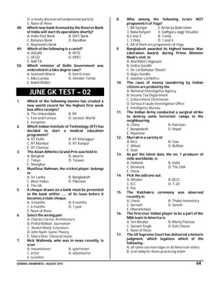 GENERAL AWARENESS – AUGUST 2015 64
D. a newly discovered fundamental particle
E. None of these
48. Which new bank licensed by the Reserve Bank
of India will start its operations shortly?
A. India Post Bank B. IDFC Bank
C. Reliance Bank D. Bandhan
E. Raymond’s Bank
49. Which of the following is a cartel?
A. ASEAN B. WTO
C. OECD D. OPEC
E. NAFTA
50. Which minister of Delhi Government was
embroiled in a fake degree case?
A. Somnath Bharti B. Smriti Irani
C. Alka Lamba D. Jitender Tomar
E. Rakhi Bidlan
JUNE GK TEST – 02
1. Which of the following movies has created a
new world record for the highest first week
box office receipts?
A. The Unbendable B. PK
C. Fast and Furious D. Jurassic World
E. Inception
2. Which Indian Institute of Technology (IIT) has
decided to start a medical education
programme?
A. IIT Delhi B. IIT Kharagpur
C. IIT Mumbai D. IIT Kanpur
E. IIT Chennai
3. The Asian Athletics Grand Prix was held in
A. Bangkok B. Jakarta
C. Tokyo D. Taiwan
E. Shanghai
4. Mustfizur Rahman, the cricket player, belongs
to
A. Sri Lanka B. Bangladesh
C. West Indies D. Pakistan
E. The UK
5. A cheque drawn on a bank must be presented
to the bank within …… of its issue before it
becomes a stale cheque.
A. 3 months B. 4 months
C. 6 months D. 1 year
E. None of these
6. Select the wrong pair.
A. Charles Correa: Architecture
B. Praful Bidwai: Journalism
C. Ruskin Bond: Literature
D. John Nash: Game Theory
E. Sitara Devi: Classical music
7. Nick Wallenda, who was in news recently, is
a/an
A. mountaineer B. sportsman
C. artist D. adventurist
E. scientist
8. Who among the following is/are NOT
proponent/s of Yoga?
1. BK Iyengar 2. Acharya Balkrishan
3. Baba Kalyani 4. Sadhguru Jaggi Vasudev
A.2 and 3 B. 1 only
C. 3 Only D. 1 and 4
E. All of them are proponents of Yoga
9. Bangladesh awarded its highest honour War
Liberation Award, during Prime Minister
Modi’s visit, to
A. Atal Bihari Vajpayee
B. Indira Gandhi
C. Sh. Lal Bahadur Shastri
D. Rajiv Gandhi
E. Jawahar Lal Nehru
10. The cases of money laundering by Indian
citizens are probed by the
A. National Investigative Agency
B. Income Tax Department
C. Enforcement Directorate
D. Serious Frauds Investigation Office
E. Intelligence Bureau
11. The Indian Army conducted a surgical strike
to destroy some terrorists’ camps in the
neighbouring
A. China B. Pakistan
C. Bangladesh D. Nepal
E. Myanmar
12. Murrah is a variety of
A. Rice B. Cow
C. Wheat D. Buffalo
E. Goat
13. As per the latest data, the no. 1 producer of
milk worldwide, is
A. Holland B. India
C. Denmark D. The USA
E. China
14. Pick the odd one out.
A. Wisden B. BCCI
C. ICC D. T-20
E. Put
15. The Kalchakra ceremony was observed
recently in
A. Lhasa B. Thabo monastery
C. Sarnath D. Sanchi
E. Dharamshala
16. The first-ever Indian player to be a part of the
NBA team in America is
A. Sim Bhullar B. Monty Panesar
C. Satnam Singh D. Kali Charan
E. None of these
17. The US Supreme Court has delivered a historic
judgment, which legalizes which of the
following :
A. all same-sex marriages in all American states
B. oral talaq for those practicing Islam
 