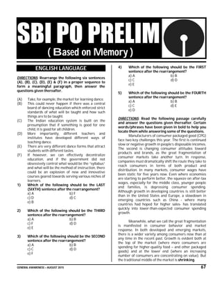 GENERAL AWARENESS – AUGUST 2015 67
SBI PO PRELIM( Based on Memory )
ENGLISH LANGUAGE
DIRECTIONS: Rearrange the following six sentences
(A), (B), (C), (D), (E) & (F) in a proper sequence to
form a meaningful paragraph, then answer the
questions given thereafter.
(A) Take, for example, the market for learning dance.
(B) This could never happen if there was a central
board of dancing education which enforced strict
standards of what will be taught and how such
things are to be taught.
(C) The Indian education system is built on the
presumption that if something is good for one
child, it is good for all children.
(D) More importantly, different teachers and
institutes have developed different ways of
teaching dance.
(E) There are very different dance forms that attract
students with different tastes.
(F) If however, we can effectively decentralize
education, and if the government did not
obsessively control what would be the “syllabus”
and what will be the method of instruction, there
could be an explosion of new and innovative
courses geared towards serving various niches of
learners.
1) Which of the following should be the LAST
(SIXTH) sentence after the rearrangement?
a) A b) F
c) D d) C
e) B
2) Which of the following should be the THIRD
sentence after the rearrangement?
a) A b) B
c) F d) D
e) E
3) Which of the following should be the SECOND
sentence after the rearrangement?
a) A b) B
c) C d) D
e) F
4) Which of the following should be the FIRST
sentence after the rearrangement?
a) A b) B
c) C d) D
e) E
5) Which of the following should be the FOURTH
sentence after the rearrangement?
a) A b) B
c) C d) E
e) D
DIRECTIONS: Read the following passage carefully
and answer the questions given thereafter. Certain
words/phrases have been given in bold to help you
locate them while answering some of the questions.
Manufacturers of consumer packaged good (CPG)
face two key challenges this year. The first is continued
slow or negative growth in people’s disposable incomes.
The second is changing consumer attitudes toward
products and brands, as the great fragmentation of
consumer markets take another turn. In response,
companies must dramatically shift the route they take to
reach consumers in terms of both product and
distribution. In many markets, consumer wages have
been static for five years now. Even where economies
are starting to perform better, the squeeze on after-tax
wages, especially for the middle class, younger people
and families, is depressing consumer spending.
Although growth in developing countries is still better
than in the United States and Europe, a slowdown in
emerging countries such as China - where many
countries had hoped for higher sales- has translated
quickly into lower-than-expected consumer spending
growth.
Meanwhile, what we call the great fragmentation
is manifested in consumer behavior and market
response. In both developed and emerging markets,
there is a wider variety among consumers now than at
any time in the recent past. Growth is evident both at
the top of the market (where more consumers are
spending for higher-quality food – and other packaged
goods) and at the lower end (where an increasing
number of consumers are concentrating on value). But
the traditional middle of the market is shrinking.
 
