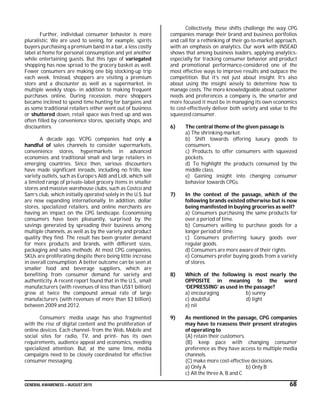 GENERAL AWARENESS – AUGUST 2015 68
Further, individual consumer behavior is more
pluralistic. We are used to seeing, for example, spirits
buyers purchasing a premium band in a bar, a less costly
label at home for personal consumption and yet another
while entertaining guests. But this type of variegated
shopping has now spread to the grocery basket as well.
Fewer consumers are making one big stocking-up trip
each week. Instead, shoppers are visiting a premium
store and a discounter as well as a supermarket, in
multiple weekly stops- in addition to making frequent
purchases online. During recession, more shoppers
became inclined to spend time hunting for bargains and
as some traditional retailers either went out of business
or shuttered down, retail space was freed up and was
often filled by convenience stores, specialty shops, and
discounters.
A decade ago, VCPG companies had only a
handful of sales channels to consider supermarkets,
convenience stores, hypermarkets in advanced
economies and traditional small and large retailers in
emerging countries. Since then, various discounters
have made significant inroads, including no frills, low
variety outlets, such as Europe’s Aldi and Lidi, which sell
a limited range of private-label grocery items in smaller
stores and massive warehouse clubs, such as Costco and
Sam’s club, which initially operated solely in the U.S. but
are now expanding internationally. In addition, dollar
stores, specialized retailers, and online merchants are
having an impact on the CPG landscape. Economising
consumers have been pleasantly, surprised by the
savings generated by spreading their business among
multiple channels, as well as by the variety and product
quality they find. The result has been greater demand
for more products and brands, with different sizes,
packaging and sales methods. At most CPG companies,
SKUs are proliferating despite there being little increase
in overall consumption. A better outcome can be seen at
smaller food and beverage suppliers, which are
benefiting from consumer demand for variety and
authenticity. A recent report found that in the U.S., small
manufacturers (with revenues of less than US$1 billion)
grew at twice the compound annual rate of large
manufacturers (with revenues of more than $3 billion)
between 2009 and 2012.
Consumers’ media usage has also fragmented
with the rise of digital content and the proliferation of
online devices. Each channel- from the Web, Mobile and
social sites for radio, TV, and print- has its own
requirements, audience appeal and economics, needing
specialized attention. But, at the same time, media
campaigns need to be closely coordinated for effective
consumer messaging.
Collectively, these shifts challenge the way CPG
companies manage their brand and business portfolios
and call for a rethinking of their go-to-market approach,
with an emphasis on analytics. Our work with INSEAD
shows that among business leaders, applying analytics-
especially for tracking consumer behavior and product
and promotional performance-considered one of the
most effective ways to improve results and outpace the
competition. But it’s not just about insight. It’s also
about using the insight wisely to determine how to
manage costs. The more knowledgeable about customer
needs and preferences a company is, the smarter and
more focused it must be in managing its own economics
to cost-effectively deliver both variety and value to the
squeezed consumer.
6) The central theme of the given passage is
a) The shrinking market.
b) Shift towards offering luxury goods to
consumers.
c) Products to offer consumers with squeezed
pockets.
d) To highlight the products consumed by the
middle class.
e) Gaining insight into changing consumer
behavior towards CPGs.
7) In the context of the passage, which of the
following brands existed otherwise but is now
being manifested in buying groceries as well?
a) Consumers purchasing the same products for
over a period of time.
b) Consumers willing to purchase goods for a
longer period of time.
c) Consumers preferring luxury goods over
regular goods.
d) Consumers are more aware of their rights.
e) Consumers prefer buying goods from a variety
of stores.
8) Which of the following is most nearly the
OPPOSITE in meaning to the word
‘DEPRESSING’ as used in the passage?
a) encouraging b) sunny
c) doubtful d) light
e) nil
9) As mentioned in the passage, CPG companies
may have to reassess their present strategies
of operating to
(A) retain their customers.
(B) keep pace with changing consumer
preference as they have access to multiple media
channels.
(C) make more cost-effective decisions.
a) Only A b) Only B
c) All the three A, B and C
 